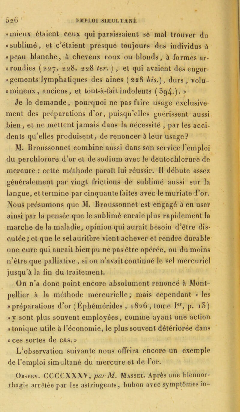 » mieux étaient ceux qui paraissaient se mal trouver du «sublimé, et c’étaient presque toujours des individus h «peau blanche, à cheveux roux ou blonds, à formes ar- «rondies (227. 228. 228 ter. ) , et qui avaient des engor- «gements lymphatiques des aines (228 bis.), durs , volu- «mineux, anciens, et tout-à-fait indolents (394.). » Je le demande, pourquoi ne pas faire usage exclusive- ment des préparations d’or, puisqu’elles guérissent aussi bien, et ne mettent jamais dans la nécessité , par les acci- dents qu’elles produisent, de renoncer à leur usage? M. Broussonnet combine aussi dans son service l’emploi du perchlorure d’or et de sodium avec le deutochlorure de mercure : celte méthode paraît lui réussir. Il débute assez généralement par vingt frictions de sublimé aussi sur la langue, et termine par cinquante faites avec le muriale d’or. Nous présumons que M. Broussonnet est engagé à en user ainsi par la pensée que le sublimé enraie plus rapidement la marche de la maladie, opinion qui aurait besoin d’être dis- cutée; et que le sel aurifère vient achever et rendre durable une cure qui aurait bieiïpu ne pas être opérée, ou du moins n’êlre que palliative , si on n’avait continué le sel mercuriel jusqu’à la fin du traitement. On n’a donc point encore absolument renoncé à Mont- pellier à la méthode mercurielle; mais cependant «les «préparations d’or (Éphémérides , 1826, tome 1er, p. 13 ) «y sont plus souvent employées, comme ayant une action » tonique utile à l’économie, le plus souvent détériorée dans » ces sortes de cas. » L’observation suivante nous offrira encore un exemple de l’emploi simultané du mercure et de l’or. Observ. CCCCXXXV, par M. Massel. Après une blennor- rhagie arrêtée par les astringents, bubon avec symptômes in-