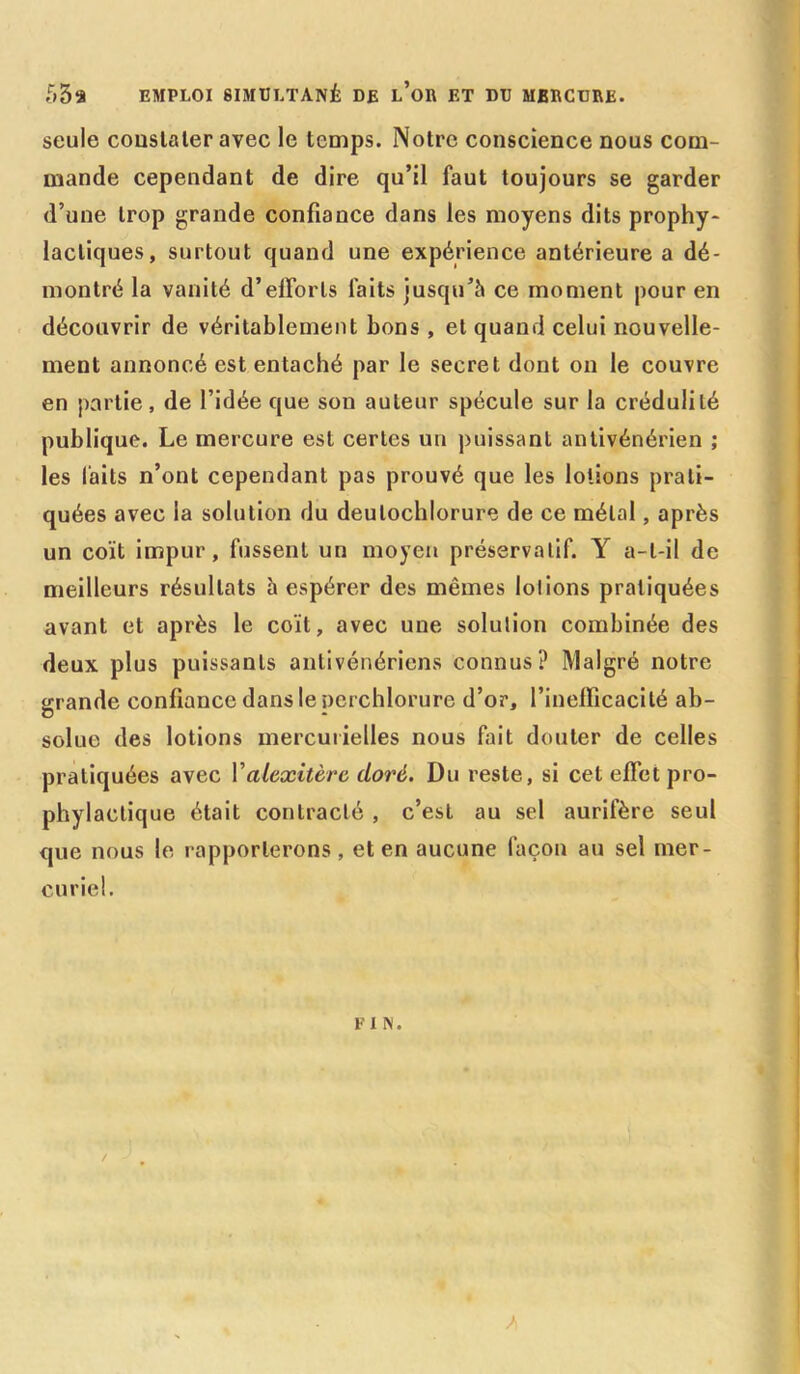 53a EMPLOI SIMULTANÉ DE l’or ET DU MERCURE. seule constater avec le temps. Notre conscience nous com- mande cependant de dire qu’il faut toujours se garder d’une trop grande confiance dans les moyens dits prophy- lactiques, surtout quand une expérience antérieure a dé- montré la vanité d’efforts faits jusqu’à ce moment pour en découvrir de véritablement bons , et quand celui nouvelle- ment annoncé est entaché par le secret dont on le couvre en partie, de l’idée que son auteur spécule sur la crédulité publique. Le mercure est certes un puissant antivénérien ; les laits n’ont cependant pas prouvé que les lotions prati- quées avec la solution du deulochlorure de ce métal, après un coït impur, fussent un moyen préservatif. Y a-t-il de meilleurs résultats à espérer des mêmes lolions pratiquées avant et après le coït, avec une solulion combinée des deux plus puissants antivénériens connus? Malgré notre grande confiance dans le perchlorure d’or, l’inefficacité ab- G soluo des lotions mercurielles nous fait douter de celles pratiquées avec Valexitèrc doré. Du reste, si cet effet pro- phylactique était contracté , c’est au sel aurifère seul que nous le rapporterons, et en aucune façon au sel mer- curiel. FIN. A