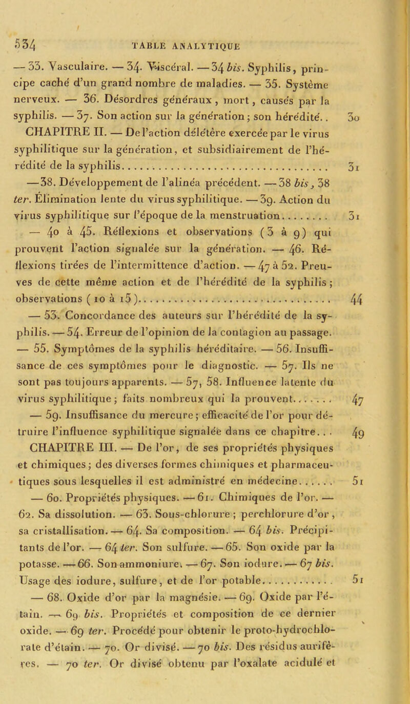 — 33. Vasculaire. — 34- Viscéral. —34 bis. Syphilis, prin- cipe caché d’un grand nombre de maladies. — 35. Système nerveux. — 36. Désordres généraux , mort, causés par la syphilis. — 5y. Son action sur la génération ; son hérédité.. CHAPITRE II. — De l’action délétère exercée par le virus syphilitique sur la génération, et subsidiairement de l’hé- rédité de la syphilis — 38. Développement de l’alinéa précédent. —38 bis, 38 ter. Élimination lente du virus syphilitique. —3g. Action du virus syphilitique sur l’époque de la menstruation — 4° à 4^. Réflexions et observations (3 à 9) qui prouvant l’action signalée sur la génération. — 46- Ré- flexions tirées de l’intermittence d’action. —47^52. Preu- ves de cette même action et de l’hérédité de la syphilis ; observations ( 10 à i5) — 53. Concordance des auteurs sur l’hérédité de la sy- philis. — 54- Erreur de l’opinion de Ja conLagion au passage. — 55. Symptômes de la syphilis héréditaire. —56. Insuffi- sance de ces symptômes pour le diagnostic. — 5y. Ils ne sont pas toujours apparents. —5y, 58. Influence latente du virus syphilitique ; faits nombreux qui la prouvent — 5g. Insuffisance du mercure ; efficacité de l’or pour dé- truire l’influence syphilitique signalée dans ce chapitre. . . CHAPITRE III. — De l’or, de ses propriétés physiques et chimiques ; des diverses formes chimiques et pharmaceu- tiques sous lesquelles il est administré en médecine — 60. Propriétés physiques. —61. Chimiques de l’or. — 62. Sa dissolution. — 63. Sous-chlorure ; perchlorure d’or , sa cristallisation. — 64- Sa composition. — 64 bis. Précipi- tants de l’or. — 64 ter. Son sulfure. —65. Son oxide par la potasse.—66. Son ammoniure. — 67. Son iodure.'—67 bis. Usage des iodure, sulfure, et de l’or potable — 68. Oxide d’or par la magnésie. —69. Oxide par l’é- tain. -T-. 69 bis. Propriétés et composition de ce dernier oxide. —69 ter. Procédé pour obtenir le prolo-hydrochio- rale d’étain. — 70. Or divisé. —70 bis. Des résidus aurifè- res. — 70 ter. Or divisé obtenu par l’oxalate acidulé et