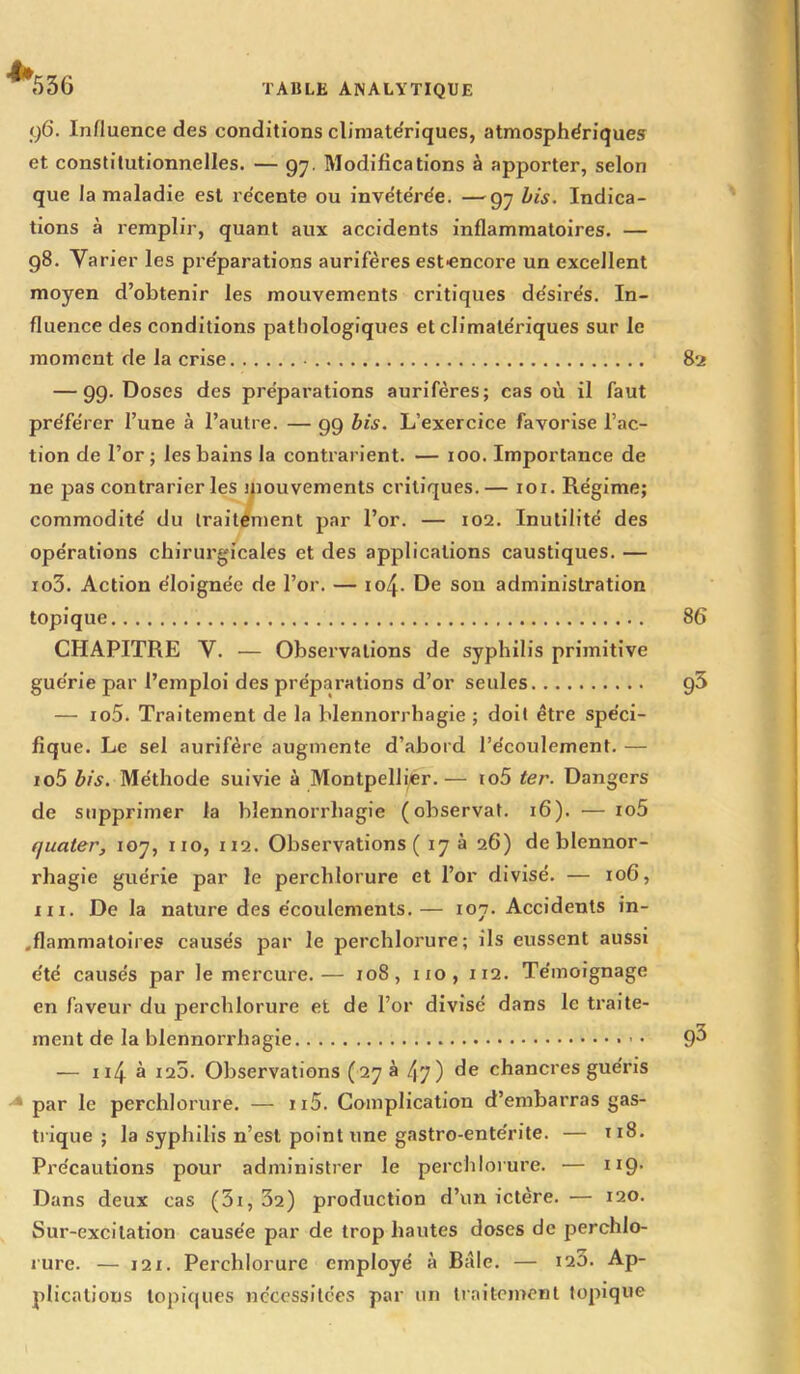 *536 q6. Influence des conditions climatériques, atmosphériques et constitutionnelles. — gy. Modifications à apporter, selon que la maladie est récente ou invétérée. —97 bis. Indica- tions à remplir, quant aux accidents inflammatoires. — g8. Varier les préparations aurifères est-encore un excellent moyen d’obtenir les mouvements critiques désirés. In- fluence des conditions pathologiques et climatériques sur le moment de la crise 82 — 99. Doses des préparations aurifères; cas où il faut préférer l’une à l’autre. — 99 bis. L’exercice favorise l’ac- tion de l’or ; les bains la contrarient. — 100. Importance de ne pas contrarier les mouvements critiques.— 101. Régime; commodité du traitement par l’or. — 102. Inutilité des opérations chirurgicales et des applications caustiques. — io3. Action éloignée de l’or. — io/J- De son administration topique 86 CHAPITRE V. — Observations de syphilis primitive guérie par l’emploi des préparations d’or seules 93 — io5. Traitement de la blennorrhagie ; doit être spéci- fique. Le sel aurifère augmente d’abord l’écoulement. — io5 bis. Méthode suivie à Montpellier.— io5 ter. Dangers de supprimer la blennorrhagie (observât. 16). — io5 ijuater, 107, 110, 112. Observations ( 17 à 26) de blennor- rhagie guérie par le perchlorure et l’or divisé. — 106, ni. De la nature des écoulements.— 107. Accidents in- .flammatoires causés par le perchlorure; ils eussent aussi été causés par le mercure.— 108, 110, 112. Témoignage en faveur du perchlorure et de l’or divisé dans le traite- ment de la blennorrhagie 9^ — x 14 à 125. Observations (27 à 47) (Ie chancres guéris par le perchlorure. — n5. Complication d’embarras gas- trique ; la syphilis n’est point une gastro-entérite. — 1x8. Précautions pour administrer le perchlorure. — H9- Dans deux cas (5i, 32) production d’un ictère. — 120. Sur-excitation causée par de trop hautes doses de perchlo- rure. — 121. Perchlorure employé à Baie. — 120. Ap- plications topiques nécessitées par un traitement topique