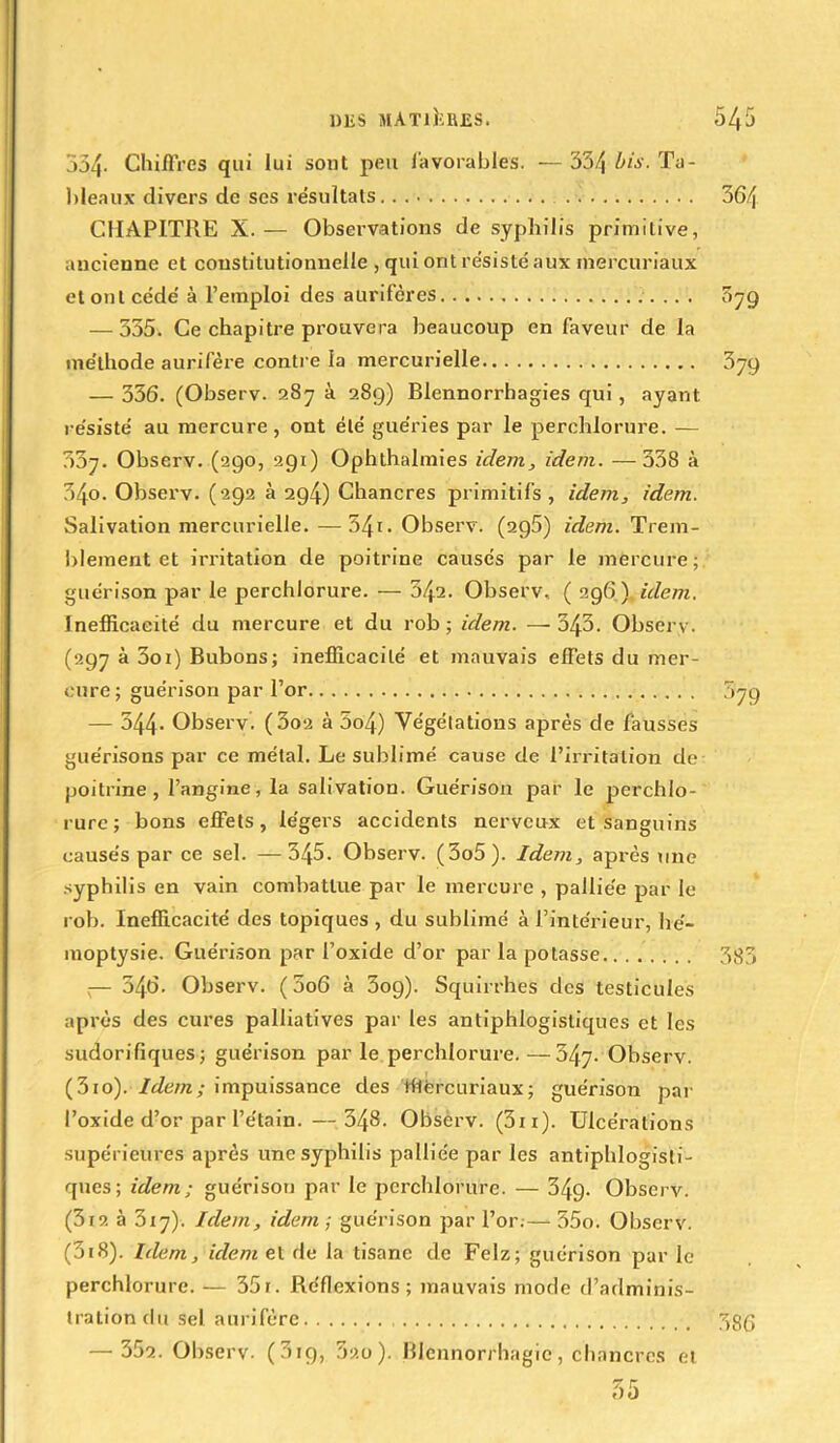 354- Chiffres qui lui sont peu favorables. — 334 bis. Ta- bleaux divers de scs résultats ! CHAPITRE X. — Observations de syphilis primitive, ancienne et constitutionnelle , qui ont résisté aux rnercuriaux et ont cédé à l’emploi des aurifères — 335. Ce chapitre prouvera beaucoup en faveur de la méthode aurifère contre la mercurielle — 356. (Observ. 287 à 289) Blennorrhagies qui, ayant résisté au mercure, ont été guéries par le perchlorure. — 307. Observ. (290, 291) Ophthalmies idem, idem. —338 à 34o. Observ. (292 à 294) Chancres primitifs, idem, idem. Salivation mercurielle.—541. Observ. (296) idem. Trem- blement et irritation de poitrine causés par le mercure; guérison par le perchlorure. — 542. Observ, ( 296 ) idem. Inefficacité du mercure et du rob ; idem. —343. Observ. (297 à 3oi) Bubons; inefficacité et mauvais effets du mer- cure; guérison par l’or — 544- Observ. (3o2 à 5o4) Végétations après de fausses guérisons par ce métal. Le sublimé cause de l’irritation de poitrine, l’angine, la salivation. Guérison par le perchlo- rure; bons effets, légers accidents nerveux et sanguins causés par ce sel. —345. Observ. (3o5). Idem, après une syphilis en vain combattue par le mercure , palliée par le rob. Inefficacité des topiques , du sublimé à l’intérieur, hé- moptysie. Guérison par l’oxide d’or parla potasse ;— 546. Observ. (006 à 3og). Squirrhes des testicules après des cures palliatives par les antiphlogistiques et les sudorifiques; guérison par le perchlorure. —347- Observ. (3io). Idem; impuissance des Wércuriaux; guérison par l’oxide d’or par l’étain. — 348. Observ. (311 ). Ulcérations supérieures après une syphilis palliée par les antiphlogisti- ques; idem; guérison par le perchlorure. — 349- Observ. (3t2 à 3x7). Idem, idem ; guérison par l’or.— 55o. Observ. (5i8). Idem, idem et de la tisane de Felz; guérison par le perchlorure. — 35x. Réflexions; mauvais mode d’adminis- tration du sel aurifère — 352. Observ. (319, 520). Blennorrhagie, chancres et