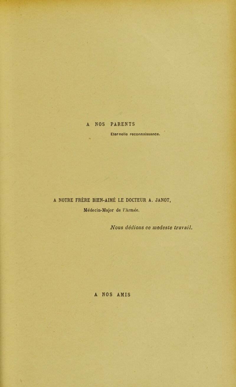 A NOS PARENTS Eternelle reconnaissance. A NOTRE FRÈRE BIEN-AIMÉ LE DOCTEUR A. JANOT, Médecin-Major de rArmée. Nous dédions ce modeste travail. A NOS AMIS