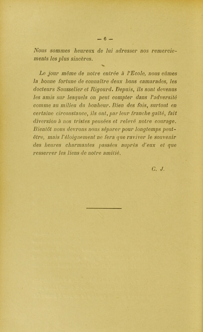 Nous sommes heureux de lui adresser nos remercie- ments les plus sincères. Le jour même de notre entrée à VEcole, nous eûmes la abonne fortune de connaître deux bons camarades, les docteurs Sousselier et Rigourd» Depuis, ils sont devenus les amis sur lesquels on peut compter dans Padversité comme au milieu du bonheur. Bien des fois, surtout en certaine circonstance, ils ont, par leur franche gaîté, fait diversion à nos tristes pensées et relevé notre courage. Bientôt nous devrons nous séparer pour longtemps peut- être, mais P éloignement ne fera que raviver le souvenir des heures charmantes passées auprès d’eux et que resserrer les liens de notre amitié. G. J.