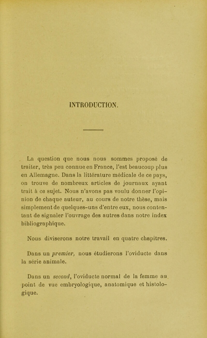 INTRODUCTION. La question que nous nous sommes proposé de traiter, très peu connue en France, l’est beaucoup plus en Allemagne. Dans la littérature médicale de ce pays, on trouve de nombreux articles de journaux ayant trait à ce sujet. Nous n’avons pas voulu donner l’opi- nion de chaque auteur, au cours de notre thèse, mais simplement de quelques-uns d’entre eux, nous conten- tant de signaler l’ouvrage des autres dans notre index bibliographique. Nous diviserons notre travail en quatre chapitres. Dans un premier, nous étudierons l’oviducte dans la série animale. Dans un second, l’oviducte normal de la femme au -point de vue embryologique, anatomique et histolo- gique.