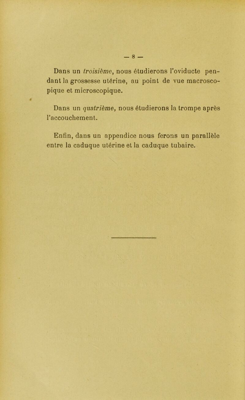 Dans un troisième^ nous étudierons Toviducte pen- dant la grossesse utérine, au point de vue macrosco- pique et microscopique. Dans un quatrièmej nous étudierons la trompe après l’accouchement. Enfin, dans un appendice nous ferons un parallèle entre la caduque utérine et la caduque tubaire.