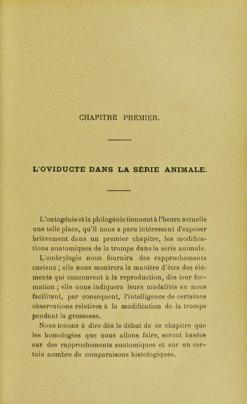 CHAPITRE PREMIER. L’OVIDUGTE DANS LA SÉRIE ANIMALE. L’ontogénie etla philogénie tiennentà l’heure actuelle une telle place, qu’il nous a paru intéressant d’exposer brièvement dans un premier chapitre, les modifica- tions anatomiques de la trompe dans la série animale. L’embrylogie nous fournira des rapprochements curieux; elle nous montrera la manière d’être des élé- ments qui concourent à la reproduction, dès leur for- mation ; elle nous indiquera leurs modalités en nous facilitant, par conséquent, l’intelligence de certaines observations relatives à la modification de la trompe pendant la grossesse. Nous tenons à dire dès le début de ce chapitre que les homologies que nous allons faire, seront basées sur des rapprochements anatomiques et sur un cer- tain nombre de comparaisons histologiques.