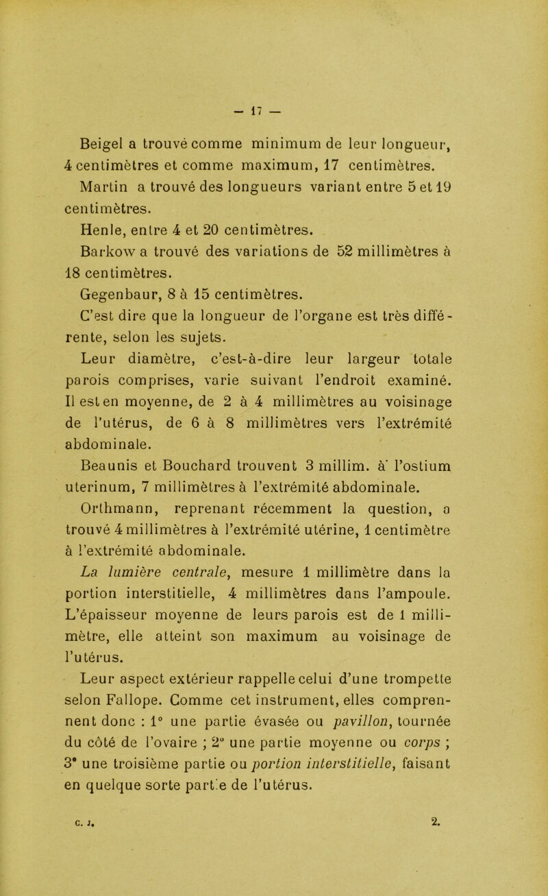 Beigel a trouvé comme minimum de leur longueur, 4 centimètres et comme maximum, 17 centimètres. Martin a trouvé des longueurs variant entre 5 et 19 centimètres. Henle, entre 4 et 20 centimètres. Barkow a trouvé des variations de 52 millimètres à 18 centimètres. Gegenbaur, 8 à 15 centimètres. C’est dire que la longueur de l’organe est très diffé- rente, selon les sujets. Leur diamètre, c’est-à-dire leur largeur totale parois comprises, varie suivant l’endroit examiné. Il est en moyenne, de 2 à 4 millimètres au voisinage de l’utérus, de 6 à 8 millimètres vers l’extrémité abdominale. Beaunis et Bouchard trouvent 3 millim. a l’ostium uterinum, 7 millimètres à l’extrémité abdominale. Orthmann, reprenant récemment la question, a trouvé 4 millimètres à l’extrémité utérine, 1 centimètre à l’extrémité abdominale. La. lumière centrale^ mesure 1 millimètre dans la portion interstitielle, 4 millimètres dans l’ampoule. L’épaisseur moyenne de leurs parois est de 1 milli- mètre, elle atteint son maximum au voisinage de l’utérus. Leur aspect extérieur rappelle celui d’une trompette selon Fallope. Gomme cet instrument, elles compren- nent donc : 1° une partie évasée ou pavillon^ tournée du côté de l’ovaire ; 2“ une partie moyenne ou corps ; 3* une troisième partie ou portion interstitielle, faisant en quelque sorte partie de l’utérus. C. J, 2.