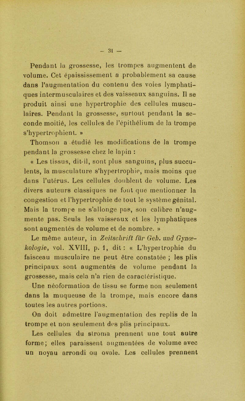 Pendant la grossesse, les trompes augmentent de volume. Cet épaississement a probablement sa cause dans l’augmentation du contenu des voies lymphati- ques intermusculaires et des vaisseaux sanguins. Il se produit ainsi une hypertrophie des cellules muscu- laires. Pendant la grossesse, surtout pendant la se- conde moitié, les cellules de l’épithélium de la trompe s’hypertrophient. » Thomson a étudié les modifications de la trompe pendant la grossesse chez le lapin : « Les tissus, dit-il, sont plus sanguins, plus succu- lents, la musculature s’hypertrophie, mais moins que dans l’utérus. Les cellules doublent de volume. Les divers auteurs classiques ne fout que mentionner la congestion et l’hypertrophie de tout le système génital. Mais la trompe ne s’allonge pas, son calibre n’aug- mente pas. Seuls les vaisseaux et les lymphatiques sont augmentés de volume et de nombre. » Le même auteur, in Zeitschrift für Geb, und Gynœ- kologief vol. XVIII, p. 1, dit : « L’hypertrophie du faisceau musculaire ne peut être constatée ; les plis principaux sont augmentés de volume pendant la grossesse, mais cela n’a rien de caractéristique. Une néoformation de tissu se forme non seulement dans la muqueuse de la trompe, mais encore dans toutes les autres portions. On doit admettre l’augmenlation des replis de la trompe et non seulement des plis principaux. Les cellules du stroma prennent une tout autre forme; elles paraissent augmentées de volume avec un noyau arrondi ou ovale. Les cellules prennent