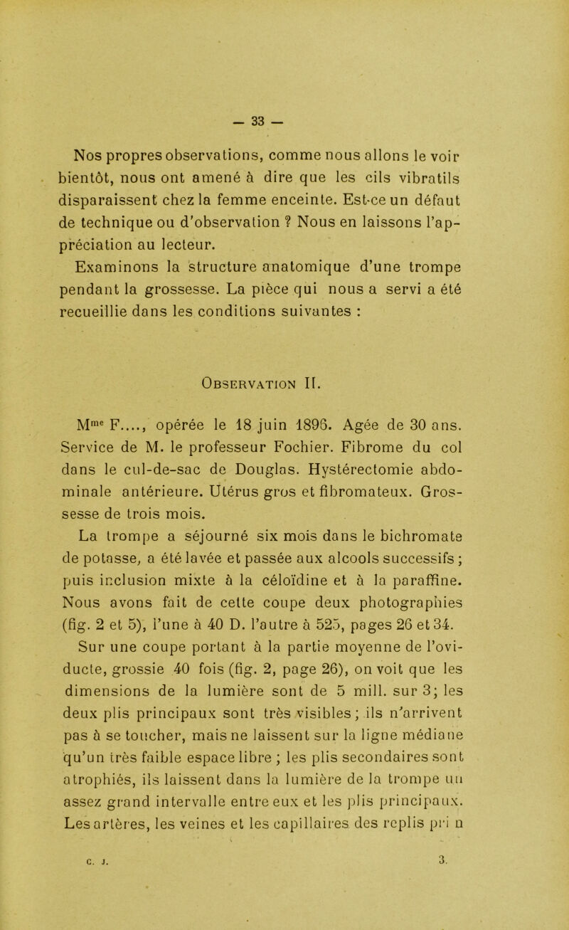 Nos propres observations, comme nous allons le voir bientôt, nous ont amené à dire que les cils vibratils disparaissent chez la femme enceinte. Est-ce un défaut de technique ou d'observation ? Nous en laissons l’ap- préciation au lecteur. Examinons la structure anatomique d’une trompe pendant la grossesse. La pièce qui nous a servi a été recueillie dans les conditions suivantes : Observation II. F...., opérée le 18 juin 1896. Agée de 30 ans. Service de M. le professeur Fochier. Fibrome du col dans le cul-de-sac de Douglas. Hystérectomie abdo- minale antérieure. Utérus gros et fibromateux. Gros- sesse de trois mois. La trompe a séjourné six mois dans le bichromate de potasse, a été lavée et passée aux alcools successifs ; puis inclusion mixte à la céloïdine et à la paraffine. Nous avons fait de cette coupe deux photographies (fig. 2 et 5), l’une à 40 D. l’autre à 525, pages 26 et 34. Sur une coupe portant à la partie moyenne de l’ovi- ducte, grossie 40 fois (fig. 2, page 26), on voit que les dimensions de la lumière sont de 5 mill. sur 3; les deux plis principaux sont très visibles; ils n'arrivent pas à se toucher, mais ne laissent sur la ligne médiane ■qu’un très faible espace libre ; les plis secondaires sont atrophiés, ils laissent dans la lumière de la trompe un assez grand intervalle entre eux et les jfiis principaux. Les artères, les veines et les capillaires des replis pri n C. J. 3.