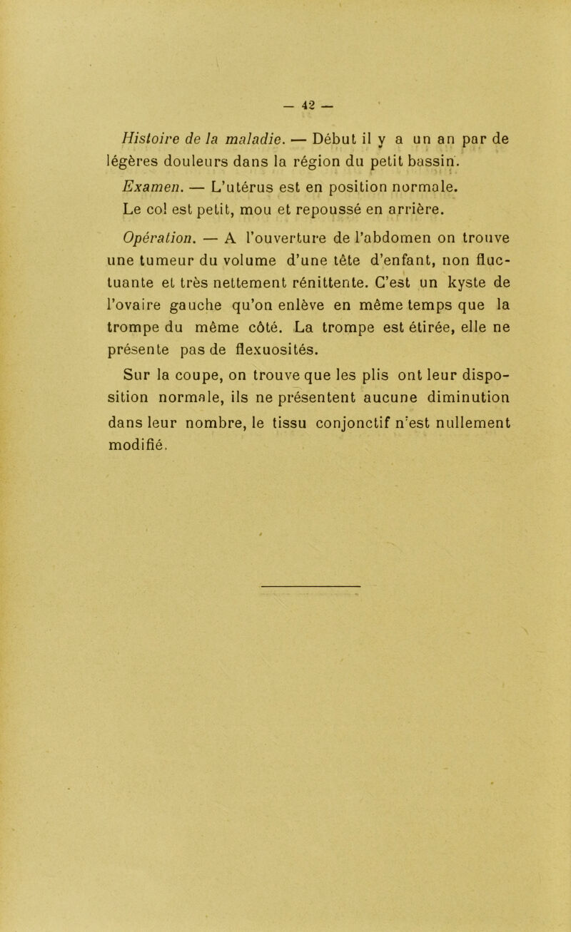 Histoire de la maladie. — Début ily a unanparde légères douleurs dans la région du petit bassin. Examen. — L’utérus est en position normale. Le col est petit, mou et repoussé en arrière. Opération. — A l’ouverture de l’abdomen on trouve une tumeur du volume d’une tête d’enfant, non fluc- tuante et très nettement rénittente. C’est un kyste de l’ovaire gauche qu’on enlève en même temps que la trompe du même côté. La trompe est étirée, elle ne présente pas de flexuosités. Sur la coupe, on trouve que les plis ont leur dispo- sition normale, ils ne présentent aucune diminution dans leur nombre, le tissu conjonctif n’est nullement modifié.