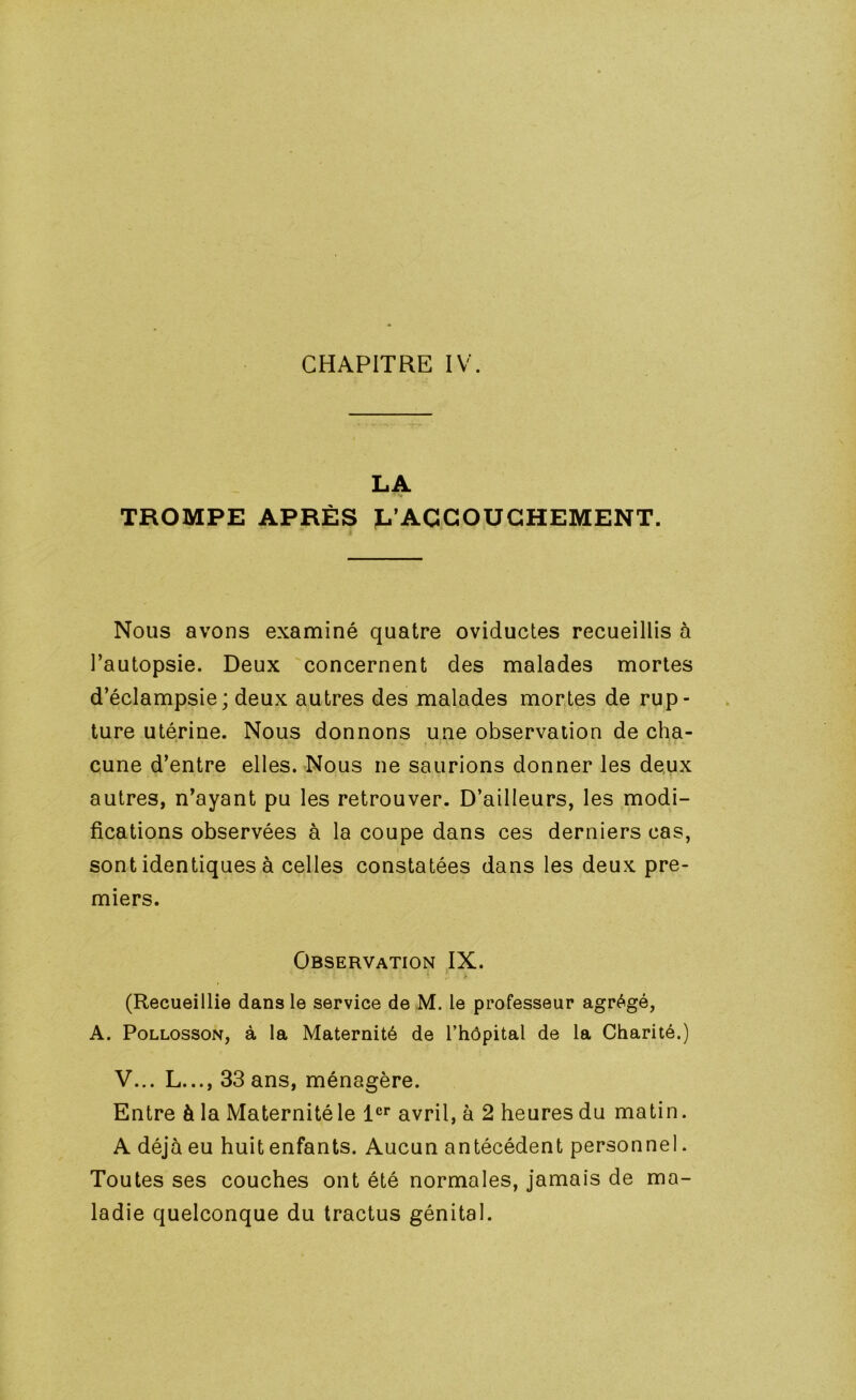 CHAPITRE IV. LA TROMPE APRÈS D’ACCOUCHEMENT. Nous avons examiné quatre oviductes recueillis à l’autopsie. Deux concernent des malades mortes d’éclampsie; deux autres des malades mortes de rup- ture utérine. Nous donnons une observation de cha- fi. cune d’entre elles. Nous ne saurions donner les deux autres, n’ayant pu les retrouver. D’ailleurs, les modi- fications observées à la coupe dans ces derniers cas, sont identiques à celles constatées dans les deux pre- miers. Observation IX. (Recueillie dans le service de M. le professeur agrégé, A. PoLLOssoN, à la Maternité de l’hôpital de la Charité.) V... L..., 33 ans, ménagère. Entre à la Maternité le 1®* avril, à 2 heures du matin. A déjà eu huit enfants. Aucun antécédent personnel. Toutes ses couches ont été normales, jamais de ma- ladie quelconque du tractus génital.