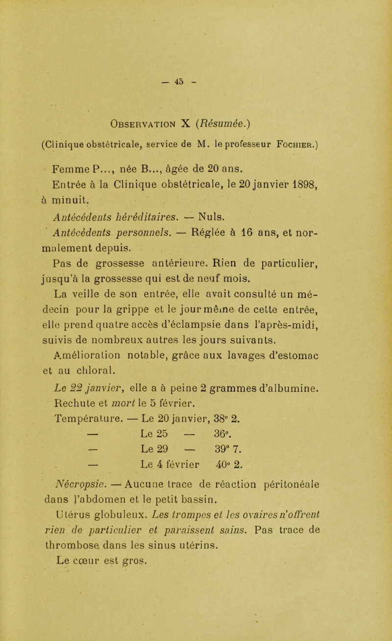 Observation X (Résumée.) (Clinique obstétricale, service de M. le professeur Fochier.) ' Femme P..., née B..., âgée de 20 ans. Entrée à la Clinique obstétricale, le 20 janvier 1898, à minuit. Antécédents héréditaires. — Nuis. Antécédents personnels. — Réglée à 16 ans, et nor- malement depuis. Pas de grossesse antérieure. Rien de particulier, jusqu’à la grossesse qui est de neuf mois. La veille de son entrée, elle avait consulté un mé- decin pour la grippe et le jour même-de cette entrée, elle prend quatre accès d’éclampsie dans Taprès-midi, suivis de nombreux autres les jours suivants. A.mélioration notable, grâce aux lavages d’estomac et au chloral. Le 22 janvier, elle a à peine 2 grammes d’albumine. Rechute et mort le 5 février. Température. — Le 20 janvier, 38‘ 2. Nécropsie.—Aucune trace de réaction péritonéale dans l’abdomen et le petit bassin. Utérus globuleux. Les trompes et les ovaireslŸoffrent rien de particulier et paraissent sains. Pas trace de thrombose, dans les sinus utérins. Le cçeur est gros. Le 25 Le 29 36». 39“ 7. Le 4 février 40» 2.