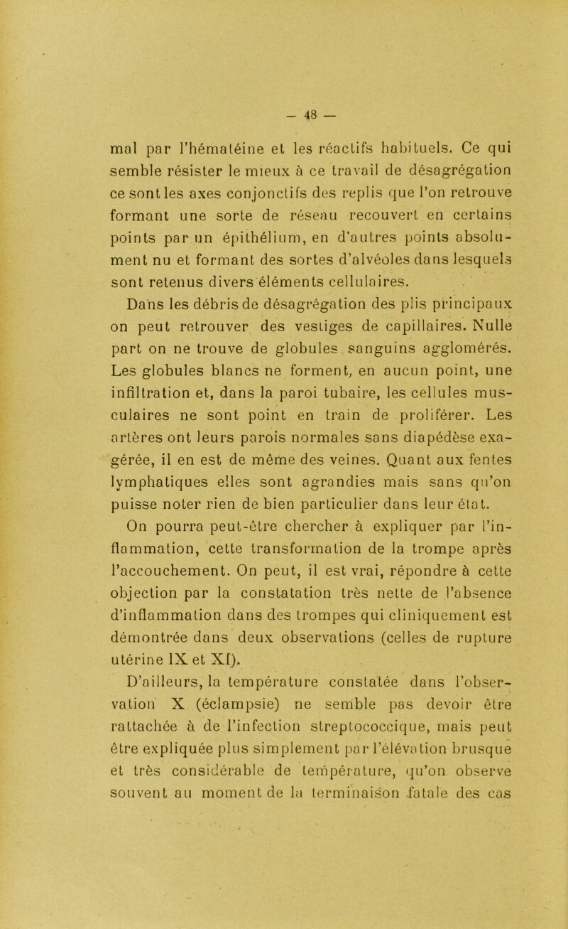 mal par l’hématéine et les réactifs habituels. Ce qui semble résister le mieux à ce travail de désagrégation ce senties axes conjonctifs des replis que l’on retrouve formant une sorte de réseau recouvert en certains points par un épithélium, en d’autres points absolu- ment nu et formant des sortes d’alvéoles dans lesquels sont retenus divers éléments cellulaires. Dans les débris de désagrégation des plis principaux on peut retrouver des vestiges de capillaires. Nulle part on ne trouve de globules. sanguins agglomérés. Les globules blancs ne forment, en aucun point, une infiltration et, dans la paroi tubaire, les cellules mus- culaires ne sont point en train de proliférer. Les artères ont leurs parois normales sans diapédèse exa- gérée, il en est de même des veines. Quant aux fentes lymphatiques elles sont agrandies mais sans qu’on puisse noter rien de bien particulier dans leur état. On pourra peut-être chercher à expliquer par l’in- flammation, cette transformation de la trompe après l’accouchement. On peut, il est vrai, répondre à cette objection par la constatation très nette de l’absence d’inflammation dans des trompes qui cliniquement est démontrée dans deux observations (celles de rupture utérine IX et Xf). D’ailleurs, la température constatée dans l’obser- vation X (éclampsie) ne semble pas devoir être rattachée à de l’infection streptococcique, mais peut être expliquée plus simplement par l’élévation brusque et très considérable de température, qu’on observe souvent au moment de la terminaison fatale des cas