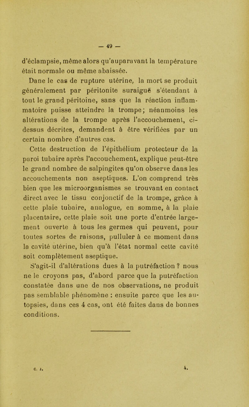 d’éclampsie, même alors qu'auparavant la température était normale ou même abaissée. Dane le cas de rupture utérine, la mort se produit généralement par péritonite suraiguë s’étendant à tout le grand péritoine, sans que la réaction inflam- matoire puisse atteindre la trompe; néanmoins les altérations de la trompe après l’accouchement, ci- dessus décrites, demandent à être vérifiées par un certain nombre d’autres cas. Cette destruction de l’épithélium protecteur de la paroi tubaire après l’accouchement, explique peut-être le grand nombre de salpingites qu’on observe dans les accouchements non aseptiques. L’on comprend très bien que les microorganismes se trouvant en contact direct avec le tissu conjonctif de la trompe, grâce à cette plaie tubaire, analogue, en somme, à la plaie placentaire, cette plaie soit une porte d’entrée large- ment ouverte à tous les germes qui peuvent, pour toutes sortes de raisons, pulluler à ce moment dans la cavité utérine, bien qu’à l’état normal cette cavité soit complètement aseptique. S’agit-il d’altérations dues à la putréfaction ? nous ne le croyons pas, d’abord parce que la putréfaction constatée dans une de nos observations, ne produit pas semblable phénomène : ensuite parce que les au- topsies, dans ces 4 cas, ont été faites dans de bonnes conditions. C. J. 4. /