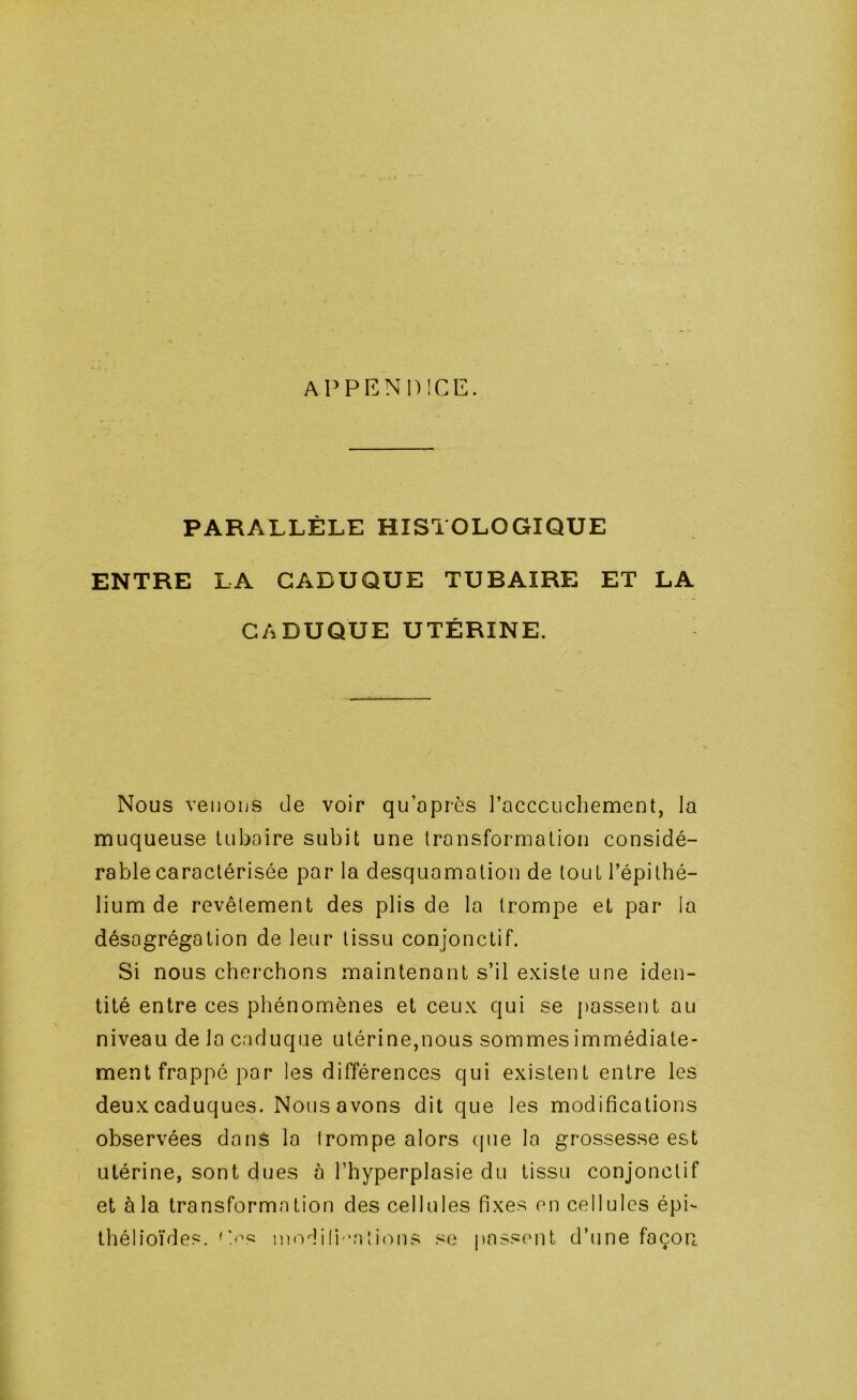 APPENM)!CE. PARALLÈLE HISTOLOGIQUE ENTRE LA CADUQUE TUBAIRE ET LA CADUQUE UTÉRINE. Nous venons de voir qu’après racccuchement, la muqueuse tubaire subit une transformation considé- rable caractérisée par la desquamation de tout l’épithé- lium de revêtement des plis de la trompe et par la désagrégation de leur tissu conjonctif. Si nous cherchons maintenant s’il existe une iden- tité entre ces phénomènes et ceux qui se passent au niveau de la caduque utérine,nous sommesimmédiate- ment frappé par les différences qui existent entre les deux caduques. Nous avons dit que les modifications observées dans la trompe alors que la grossesse est utérine, sont dues à l’hyperplasie du tissu conjonctif et àla transformation des cellules fixes en cellules épi- thélioïdes. P'^s ino^li(i 'nti(^ns se passent d’une façon