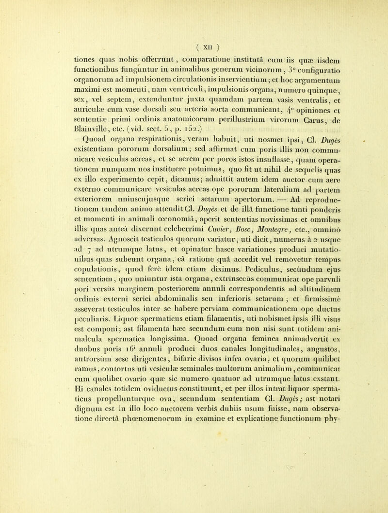 tiones quas iiobis offerruiit, comparatione instituta cuni iis quse iisdem functionibus funguntur in animalibus generum vicinorum, 3° configuratio organorum ad impulsionem circulationis inservientium; et hoc argumentum maximi est momenti, nam ventriculi, impulsionis organa, numero quinque, sex, vel septem, extenduntur juxta quamdam partem vasis ventralis, et auriculae cum vase dorsali seu arteria aorta communicant, 4° opiniones et sententia3 primi ordinis anatomicorum perillustrium virorum Garus, de Blainville, etc. (vid. sect. 5, p. i52.) Quoad organa respirationis, veram habuit, uti nosmet ipsi, Cl. Duges existentiam pororum dorsalium; sed affirmat cum poris illis non commu- nicare vesiculas aereas, et se aerem per poros istos insuflasse, quam opera- tioneni nunquam nos instituere potuimus, quo fit ut nihil de sequehs quas ex illo experimento cepit, dicamus; admittit autem idem auctor cum aere externo communicare vesiculas aereas ope pororum laterahum ad partem exteriorem uniuscujusque seriei setarum apertorum. — Ad reproduc- tionem tandem animo attendit Cl. Duges et de illa functione tanti ponderis et raomenti in animah oeconomia, aperit sententias novissimas et omnibus ilhs quas antea dixerunt celeberrimi Cuvier, Bosc, Montegre, etc, omnino adversas. Agnoscit testiculos quorum variatur, uti dicit, numerus a 2 usque ad 7 ad utrumque latus, et opinatur hasce variationes produci mutatio- nibus quas subeunt organa, ea ratione qua accedit vel removetur tempus copulationis, quod fere idem etiam diximus. Pediculus, secundum ejus sententiam, quo uniuntur ista organa, extrinsecus communicat ope parvuh pori versus marginem posteriorem annuh correspondentis ad ahitudinem ordinis externi seriei abdominahs seu inferioris setarum ; et firmissime asseverat testiculos inter se habere perviam communicationem ope ductus pecuharis. Liquor spermaticus etiam fdamentis, uti nobismet ipsis iUi visus est componi; ast filamenta haec secundum eum non nisi sunt totidem ani- malcula spermatica longissima. Quoad organa feminea animadvertit ex duobus poris i6' annuh produci duos canales longitudinales, angustos, antrorsum sese dirigentes, bifarie divisos infra ovaria ^ et c[uorum quihbet ramus,contortus uti vesiculae seminales multorum animahum, communicat cum quohbet ovario quae sic numcro quatuor ad utrumque latus exstant. Ili canales totidem oviductus constituunt, et per illos intrat hquor sperma- ticus propellunturque ova, secundum sententiam Cl. Duges; ast notari dignum est in illo loco auctoreni verbis dubiis usum fuisse, nam observa- tione directa phoenomenorum in examine et exphcatione functionum phy-