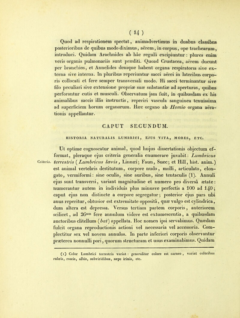 Quod ad respirationem spectat, animadvertimus in duabus classibus posterioribus de quibus modo diximus, aerem, in corpus, ope trachearum, introduci. Quidam Arachnides ab hac regula excipiuntur : plures enim veris organis puhnonariis sunt preediti. Quoad Crustacea, aerem ducunt per branchios, et Annehdes denique habent organa respiratoria sive ex- terna sive interna. Tn pluribus reperiuntur sacci aerei in lateribus corpo- ris collocati et fere semper transversah modo. Hi sacci terrainantur sive filo pecuhari sive extensione proprise suse substantiae ad aperturas, quibus perforantur cutis et muscuH. Observatum jam fuit, in quibusdam ex his animahbus saccis ilhs instructis, reperiri vascula sanguinea tenuissima ad superficiem horum organorura. Haec organo ab Homio organa aera- tionis appellantur. CAPUT SECUNDUM. HISTORIA NATURALIS LUMBRICI, EJUS VITA, MORES, ETC. Ut optime cognoscatur animal, quod hujus dissertationis objectum ef- format, pleraque ejus criteria generaha enumerare juvabit: Lumbricus Criieria. terrestris {^Lumbricus lcBvis, Linnaei; Faun, Suec; et Hill, hist. anim.) est animal vertebris destitutum, corpore nudo, moUi, articulato, elon- gato, verraiformi: sine ocuhs, sine auribus, sine tentacuhs (1). AnnuU ejus sunt transversi, variant raagnitudine et numero pro diversa aetate: numerantur autem in individuis plus minusve perfectis a 100 ad I4O; caput ejus non distincte a corpore segregatur; posterior ejus pars ubi anus reperitur, obtusior est extremitate opposita, quae vulgo est cyhndrica, dum altera est depressa. Versus tertiam partem corporis, anteriorera scihcet, ad 26*^^ fere annulura videre est extumescentia, a quibusdam auctoribus cUtellura {bat) appellata. Hoc nomen ipsi servabimus. Quaedam fulcit organa reproductionis actioni vel necessaria vel accessoria. Com- plectitur sex vel novem annulos. In parte inferiori corporis observantur piaeterea nonnulh pori, quorura structurara et usus exarainabimus. Quidam (1) Color Lumbrici terrestris variat : generaliter colore est carneo , variat coloribus rubris, roseis, albis, subviridibus, saepe irinis, elc.