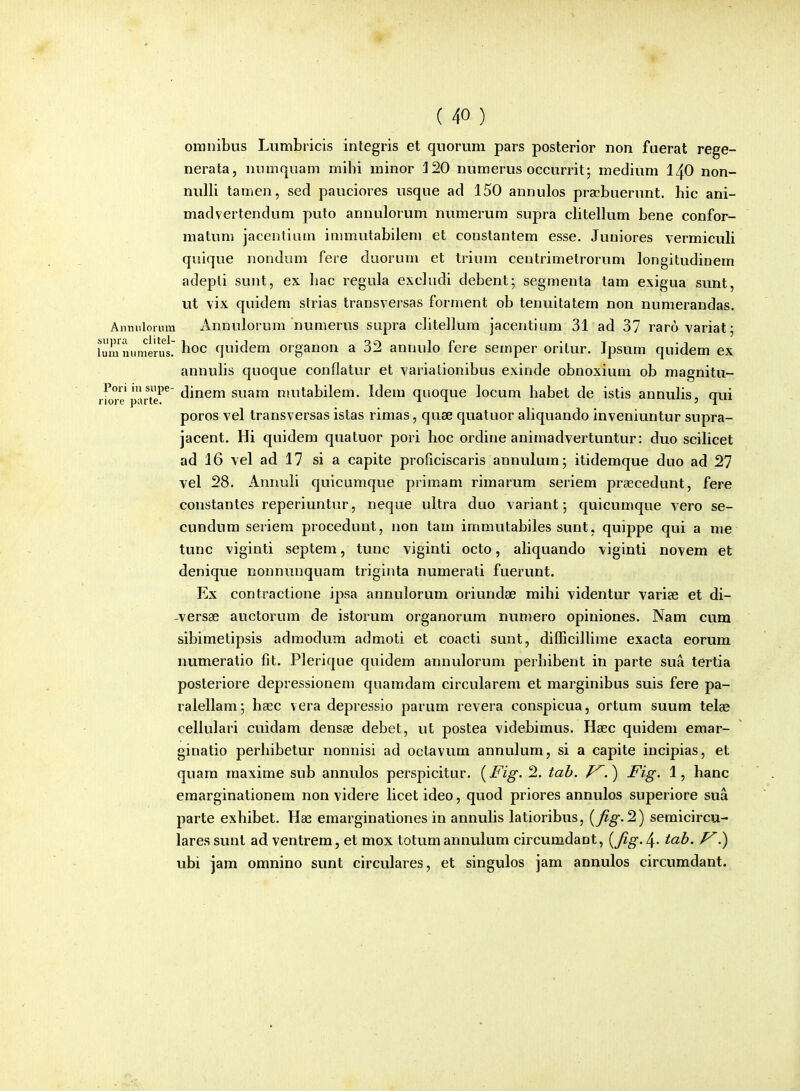 omnibus Lumbricis integris et quorum pars posterior non fuerat rege- nerata, niimquam mihi minor J20 numerus occurrit; medium I40 non- nulli tamen, sed pauciores usque ad 150 annulos pra^buerunt. hic ani- madvertendum puto annulorum numerum supra chtellum bene confor- matum jacenlium inunutabilem et constantem esse. Juniores vermiculi quique nondum fere duorum et trium centrimetrorum longitudinem adepli sunt, ex liac regula excludi debent; segmenta tam exigua sunt, ut vix quidem strias transversas forment ob tenuitatern non numerandas. Anmiloium Annulorum numerus supra clitellum jacentium 31 ad 37 raro variat; i3mimeru!' hoc quidem organon a 32 annulo fere semper oritur. Jpsum quidem ex annuhs quoque conflatur et variationibus exinde obnoxium ob magnitu- rioTe parte'^^ dinem suam nuitabilem. Idem quoque locum habet de istis annuhs, qui poros vel transversas istas rimas, quae quatuor ahquando inveniuntur supra- jacent. Hi quidem quatuor pori hoc ordiue animadvertuntur: duo scilicet ad 16 vel ad 17 si a capite proficiscaris annulum; itidemque duo ad 27 vel 28. Annuli quicumque primam rimarum seriem prascedunt, fere constantes reperiuntur, neque ultra duo variant; quicumque vero se- cundum seriem procedunt, non tam immutabiles sunt, quippe qui a me tunc viginti septem, tunc viginti octo, ahquando viginti novem et denique nonnunquam triginta numerati fuerunt. Ex contractione ipsa annulorum oriundse mihi videntur varise et di- -versse auctorum de istorum organorum numero opiniones. Nam cum sibimetipsis admodum admoti et coacti sunt, difficilhme exacta eorum numeratio fit. Plerique quidem annulorum perhibent in parte sua tertia posteriore depressionem quamdam circularem et marginibus suis fere pa- ralellam; hsec vera depressio parum revera conspicua, ortum suum tela? cellulari cuidam densae debet, ut postea videbimus. Haec quidem emar- ginatio perbibetur nonnisi ad octavum annulum, si a capite incipias, et quam maxime sub annulos perspicitur. {Fig. 2. tah. J^.') Fig. 1, hanc emarginationem non videre licet ideo, quod priores annulos superiore sua parte exhibet. Hae emarginationes in annulis latioribus, [fig-'^) semicircu- lares sunl ad ventrem, et mox totum annulum circumdant, {fig. 4- tab. f^.) ubi jam omnino sunt circulares, et singulos jam annulos circumdant.