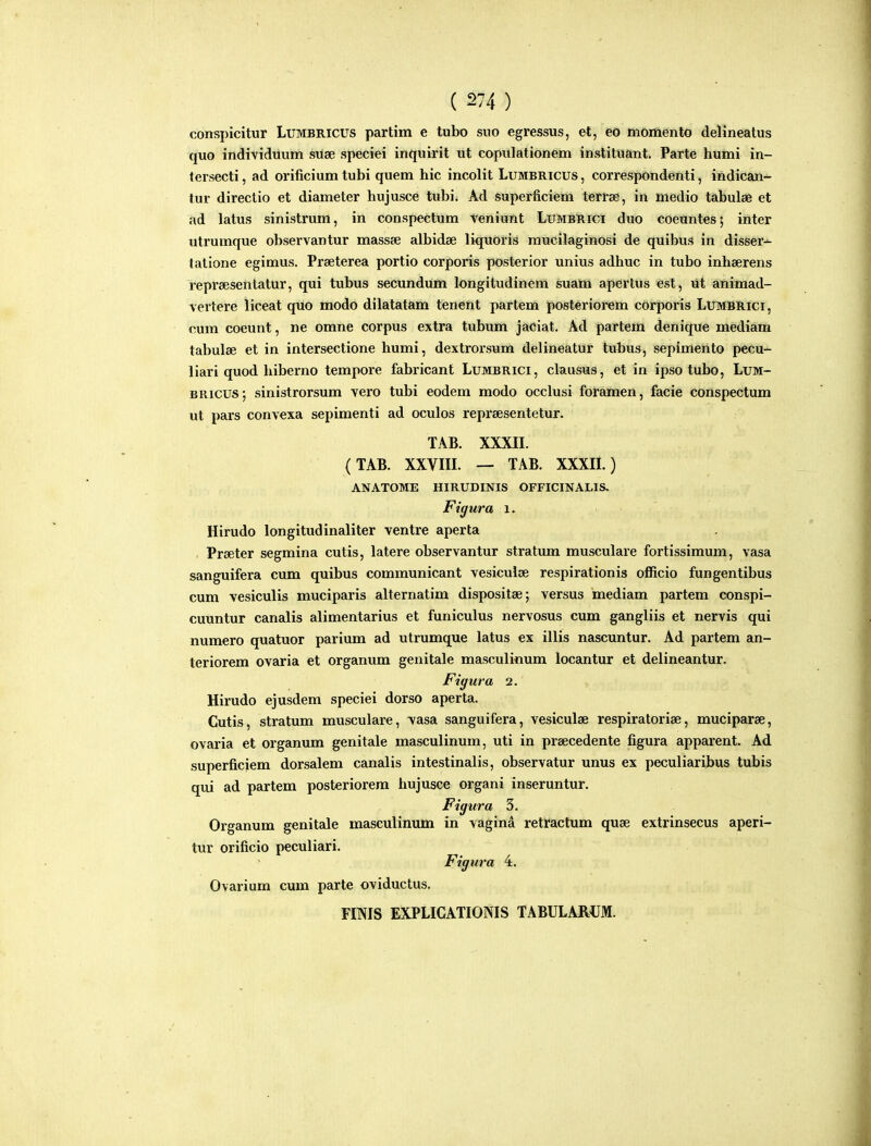 conspicitur Lumbricus partim e tubo suo egressus, et, ed momento delineatus quo individuum suse speciei inquirit ut copulationem instituant. Parte humi in- tersecti, ad orificium tubi quem hic incolit Lumbricus, correspondenti, indican- tur directio et diameter hujusce tubi. Ad superficiem terrae, in medio tabulse et ad latus sinistrum, in conspectum teniunt Lumbrici duo coeuntes; inter utrumque observantur massse albidae liquoris raucilaginosi de quibus in disser- talione egimus. Prseterea portio corporis posterior unius adhuc in tubo inhserens reprsesentatur, qui tubus secundum longitudinem suam apertus est, lit animad- vertere liceat qiio inodo dilatatam tenent partem posteriorem cOrporis Lumbrici, cum coeunt, ne omne corpus extra tubum jaeiat. Ad partem denique mediam tabulse et in intersectione humi, dextrorsum delineatur tubus, sepimento pecu- liari quod hiberno tempore fabricant Lumbrici, clausus, et in ipso tubo, Lum- BRicus; sinistrorsum vero tubi eodem modo occlusi foramen, facie conspectum ut pars convexa sepimenti ad oculos repraesentetur. TAB. XXXIL (TAB. XXVIIL — TAB. XXXIL) ANATOME HIRUDINIS OFFICINALIS. Figura i. Hirudo longitudinaliter ventre aperta Praeter segmina cutis, latere observantur stratum musculare fortissimum, vasa sanguifera cum quibus communicant vesiculce respirationis officio fungentibus cum vesiculis muciparis alternatim dispositse; versus mediam partem conspi- cuuntur canalis alimentarius et funiculus nervosus cum gangliis et nervis qui numero quatuor parium ad utrumque latus ex illis nascuntur. Ad partem an- teriorem ovaria et organum genitale masculinum locantur et delineantur. Figura 2. Hirudo ejusdem speciei dorso aperta. Cutis, stratum musculare, vasa sanguifera, vesiculae respiratoriae, muciparee, ovaria et organum genitale masculinum, uti in prsecedente figura apparent. Ad superficiem dorsalem canalis intestinalis, observatur unus ex peculiaribus tubis qui ad partem posteriorera hujusce organi inseruntur. Figura 3. Organum genitale masculinum in vagina retractum quse extrinsecus aperi- tur orificio peculiari. Figura 4. Ovarium cum parte oviductus. FmiS EXPLICATIONIS TABULARUM.