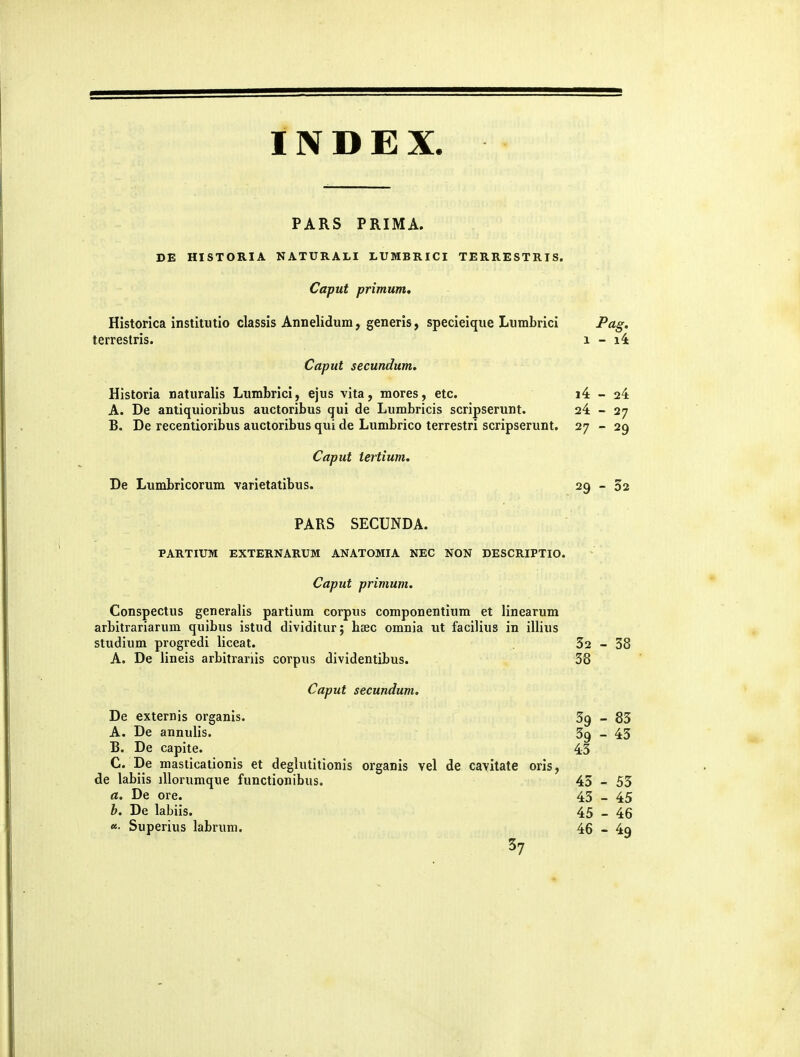 PARS PRIMA. DE HISTORIA NATURALI LUMBRICI TERRESTRIS. Caput primum, Historica institutlo classis Annelidura, generis, specieique Liimbrici P^tg' terrestris. i - i4 Caput secundum. Historia naturalis Lumbrici, ejus vita, mores, etc. i4 - 24 A. De antiquioribus auctoribus qui de Lumbricis scripserunt. 24 - 27 B. De recentioribus auctoribus qui de Lumbrico terrestri scripserunt. 27 - 29 Caput iertium. De Lumbricorum varietatibus. 29 - 52 PARS SECUNDA. PARTIUM EXTERNARUM ANATOMIA NEC NON DESCRIPTIO. Caput primum. Conspectus generalis partium corpus componentium et linearum arbitrariarum quibus istud dividitur; hsec omnia ut facilius in illius studium progredi liceat. 32-38 A. De lineis arbitrariis corpus dividentibus. 38 Caput secundum. De externis organis. 39-85 A. De annulis. 39 _ 45 15. De capite. 43 C. De masticationis et deglutitionis organis vel de cavitate oris, de labiis iUorumque functionibus. 45-55 a. De ore. 45 _ 45 b. De labiis. 45 _ 46 «• Superius labrum. 46 - 49 37