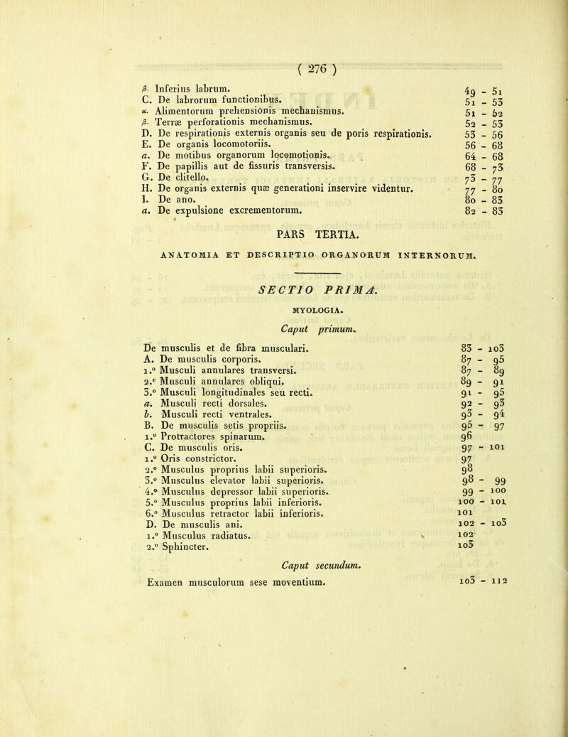 ( 276) /3 Inferiiis labrum. , 4^ - 5i C. De labrorum functionibus. 5i - 53 «• Alimentorura prehensionis mecbanismus. 5i - 62 /3. Terra3 perforationis mechanismus. 52-53 D. De respirationis externis organis seu de poris respirationis. 53 - 56 E. De organis locomotoriis. 56 _ 68 a. De motibus organorum locomotionis. 64 - 68 F. De papillis aut de fissuris transversis. 68 - 75. G. De clitello. ^5 _ H. De organis externis quae generationi inservire videntur. - 77-80 I. De ano. 80 - 83 a. De expulsione excrementorum. 82 - 83 PARS TERTIA. ANATOMIA ET DESCRIPTIO ORGANORUM INTERNORUM. SECTIO PRIMA. MYOLOGIA. Caput primum». De musculis et de fibra musculari. A. De musculis corporis. 1. ° Musculi annulares transversi. 2. *' Musculi annulares obliqui. 5.° Musculi longitudinales seu recti». a. Musculi recti dorsales. h. Musculi recti ventrales. B. De musculis setis propriis. 1.° Protractores spinarum. C. De musculis oris. 1. ° Oris constrictor. 2. ° Musculus proprius labii superioris. 3.  Miisculus elevalor labii superioris. 4. * Musculus depressor labii superioris. 5. ° Musculus proprius labii inferioris. 6. ° Miisculus retractor labii inferioris. D. De niusculis ani. 1. ° Miisculus radiatus. 2. ° Sphincter. Caput secundum. 83 - io3 87 - 95 87 - 89 89 - 91 91 - 92 - 93 - 9^ 95 - 97 96 97 - 101 97 9? 98 - 99 99 - 100 100 - 101 101 102 - io3 102 io5