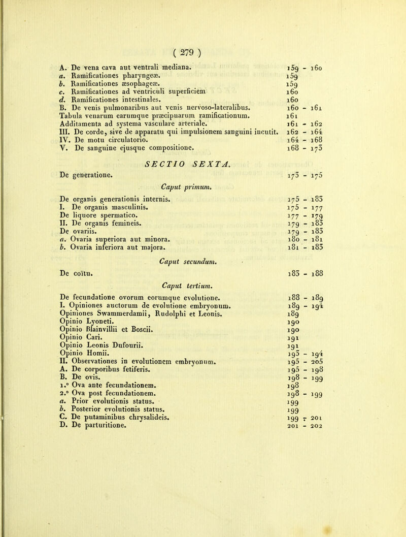 A. De vena cava aut ventrali mediana. iSg - 160 a. Ramificationes pharyngeee. iSg b. Ramificationes sesoplxagese. 169 c. Ramificationes ad ventriculi superficiem 160 d. Ramificationes intestinales. 160 B. De venis pulmonaribus aut venis nervoso-lateralibus. 160 - i6i Tabula venarum earumque prsecipuarum ramificationum. 161 Additamenta ad systema vasculare arteriale. 161 - 162 III. De corde, sive de apparatu qui impulsionem sauguini incutit. 162 - i64 IV. De motu circulatorio. 164 - 168 V. De sanguine ejusque compositione. 168 - 173 SECTIO SEXTA. De generatione. 173 - 176 Caput primum, De organis generationis internis. 175 - i83 I. De organis masculinis. lyS - 177 De liquore spermatico. 177 - 179 II. De organis femineis. 179-183 De ovariis. 179 - i83 a. Ovaria superiora aut minora. 180 - 181 b. Ovaria inferiora aut xnajora. 181 - i85 Caput secundttm. De coitu. 185 - 188 Caput tertium. De fecundatione ovorum eorumque evolutione. 188 - 189 I. Opiniones auctorura de evolutione embryonum. 1^9 - 19^ Opin Opin Opin Opin Opin Opin iones Swammerdamii, Rudolphi et Leonis, 189 io Lyoneti. I90 io Blainvillii et Boscii. 190 io Cari. 191 io Leonis Dufourii. 191 io Homii. 19^ - 19^ II. Observationes in evolutionem embryoniim. i95 - 2o5 A. De corporibus fetiferis. 195 - 198 B. De ovis. 198 - 199 1. ° Ova ante fecundationem. 198 2.  Ova post fecundationem. 398-199 a, Prior evolutionis status. 199 b. Posterior evolutionis status. 199 C. De pulaminibus chrysalideis. 199 7 201 D. De parturitione. 201 - 202