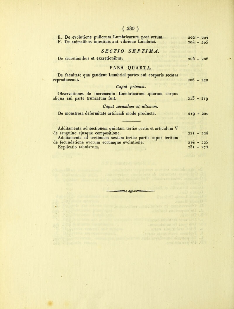 E, De evolutione puUorum Lumbricorum post ortura, 202 - 2o4 F. De aniraalibus intestinis aut vibrione Lumbrici. 2o4 - 2o5 SECTIO SEPTIMA. De secretlonibus et excretionibus. 2o5 - 206 PARS QUARTA. De facultate qua gaudent Lumbrici partes sui corporis secatas reproducendi. 206 - 220 Caput primum. Observationes de increraento Lumbricorum quorum corpus aliqua sui parte truncatum fuit. 2i5 - 219 Caput secundum et ultimum. De monstrosa deformitate artificiali modo producta. 219 - 220 Additaraenta ad sectionem quintam tertise partis et articulum V de sanguine ejusque corapositione. 221 - 224 Additaraenta ad sectionem sextam tertiae partis caput tertium de fecundatione ovorum eorumque evolutione. 2i4 - 225 Explicatio tabularum. 23i - 27^