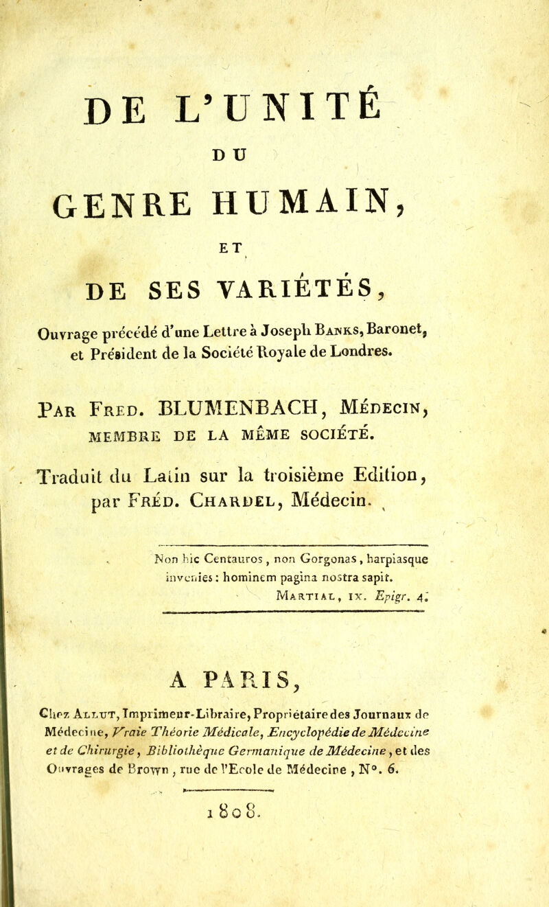 D U genre humain, ET DE SES VARIÉTÉS, Ouvrage précédé d’une Lettre à Josepli Bahrs, Baronet, et Président de la Société Royale de Londres. Par Fred. BLUMENBACH, Médecin, MEMBRE DE LA MÊME SOCIETE. . Traduit du Laiin sur la troisième Edition, par Fréd. Chardel, Médecin. Non hic Centaures, non Gorgonas, harpiasque inverties : hominem pagina nostra sapiî. Martial, ix. Epigr. 4; A PARIS, Chez ALLTJT,Tmprirtiepr'Lil)raire, Propriétaire des Journaux de Médecine, Eraie Théorie Médicale, Encyclopédie de Médecine et de Chirurgie, Bibliothèque Germanique de Médecine, et des Ouvrages de Brovyn , nie de l’Ecole de Médecine , N°. 6. 1808.