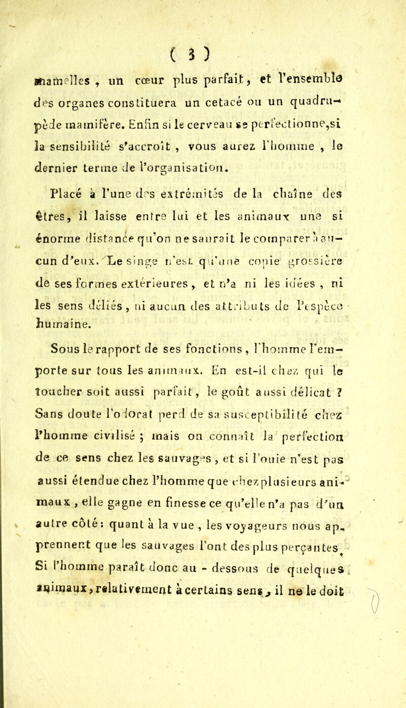 mamelles , ntt cœur plus parfait, et 1’ensembîa des organes constituera un cetacé ou un quadru-* pède mamifère. Enfin si le cerveau se perfectionne,si la sensibilité s’accroît , vous aurez rbomrne , le dernier terme de l’organisation. Placé a l’une des extrémités de la chaîne des êtres, il laisse entre lui et les animaux une si énorme distance qu’on ne saurait le comparer a au- cun d’eux.yLe singe n’est qu’une copie grossière de ses Fermes extérieures, et n’a ni les idées , ni les sens déliés, ni aucun des attributs de l’espèce humaine. Sous le rapport de ses fonctions, l'homme l’em- porte sur tous les animaux. En est-il chez qui le toucher soit aussi parfait, le goût aussi délicat ? Sans doute l’odorat perd de sa susceptibilité chez Phoinrne civilisé; mais on connaît la perfection de ce sens chez les sauvages , et si Fouie n’est pas aussi étendue chez l’homme que chez plusieurs ani- maux , elle gagne en finesse ce qu’elle n’a pas d’un autre cote: quant a la vue, les voyageurs nous ap, prennent que les sauvages l’ont des plus perçantes Si 1 homme paraît donc au - dessous de quelques animaux, relativement à certains sens ,, il ne le doit