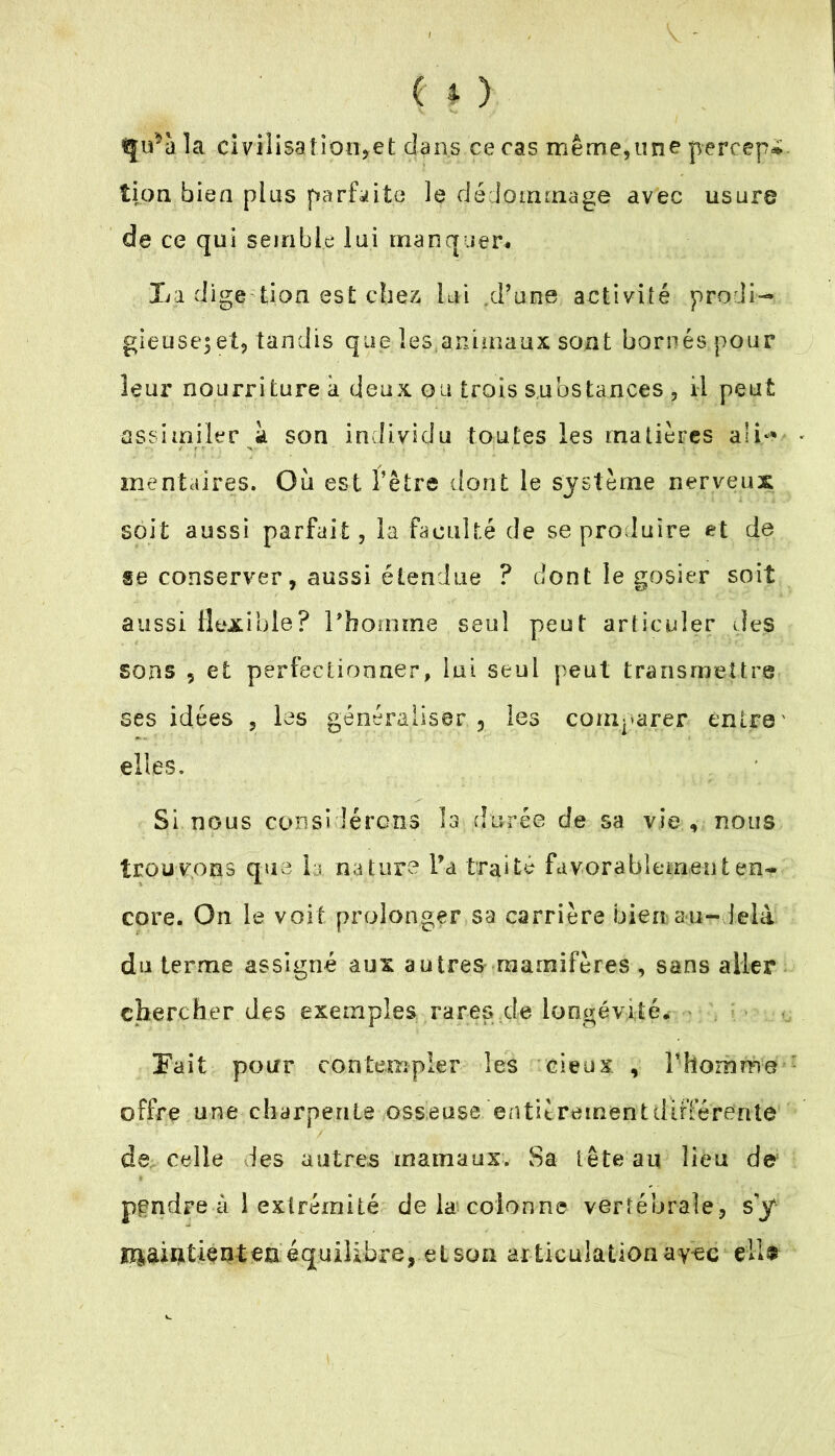 iju^à la civilisaîioo,et dans ce cas même,une percep*. lion bien plus parfaite le dédommage avec usure de ce qui semble lui manquer# La dige tion est chez lui d’une activité prodi- gieuse^ et, tandis que les animaux sont bornés pour leur nourriture à deux ou trois substances , il peut assimiler à son individu toutes les matières ali** mentaires. Ou est l’être dont le système nerveux soit aussi parfait, la faculté de se produire et de se conserver, aussi étendue ? dont le gosier soit aussi flexible? l'homme seul peut articuler des sons ? et perfectionner, lui seul peut transmettre ses idées , les généraliser, les comparer entre' elles. Si nous considérons la durée de sa vie, nous trouvons que la nature Ta traite favorablement en- core. On le voit prolonger sa carrière bien au-delà du terme assigné aux autres raamifères , sans aller chercher des exemples rares de longévité, Fait pour contempler les cieux , l’homme offre une charpente osseuse entièrementdifférerite de celle des autres marnaux. Sa tête au lieu de pendre à 1 extrémité de la colonne vertébrale, s’y lî^aiutienteüéquilibrevetson articulationay-ec eiU