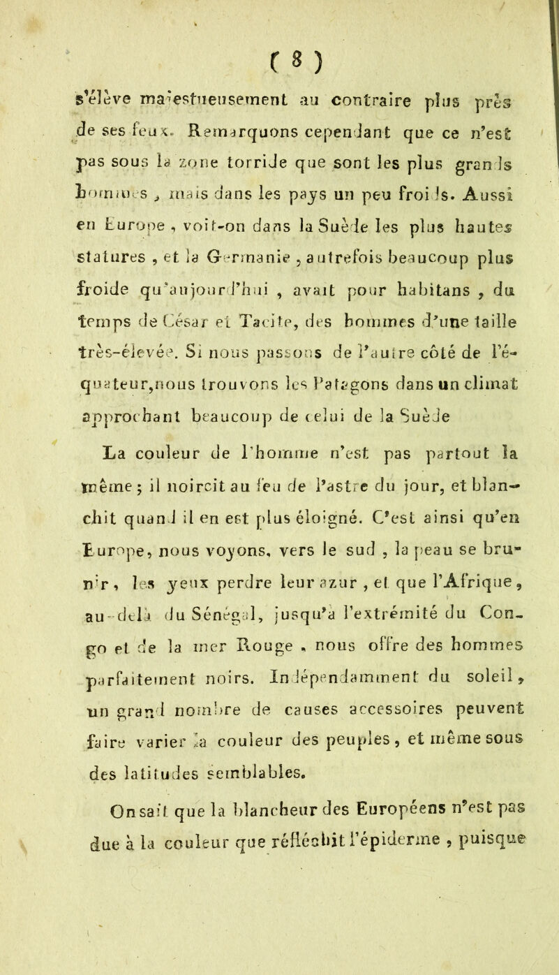 Relève majestueusement au contraire plus près de ses feux. Remarquons cependant que ce n’est pas sous la zone torride que sont les plus gran1s hommes „ mais dans les pays un peu froids. Aussi en Europe, voit-on dans la Suède les plus hautes statures , et la Germanie 5 autrefois beaucoup plus froide qu’au jourd’hui , avait pour habitans , du temps de César et Tacite, des hommes d’une taille très-élevée. Si nous passons de l'autre côté de l’é- quateur,nous trouvons les Patsgons dans un climat approchant beaucoup de celui de la Suède La couleur de l'homme n’est pas partout la même; il noircit au feu de l’astre du jour, et blan- chit quand il en est plus éloigné. C’est ainsi qu’en Europe, nous voyons, vers le sud , la peau se bru» n;r, les yeux perdre leur azur , et que l’Afrique, au delà du Sénégal, jusqu’à l’extrémité du Con- go et de la mer Rouge * nous offre des hommes parfaitement noirs. Indépendamment du soleil, tin grand nombre de causes accessoires peuvent faire varier Ca couleur des peuples, et même sous des latitudes semblables. On sait que la blancheur des Européens n?est pa-s due à la couleur que réfléchit l’épiderme , puisque