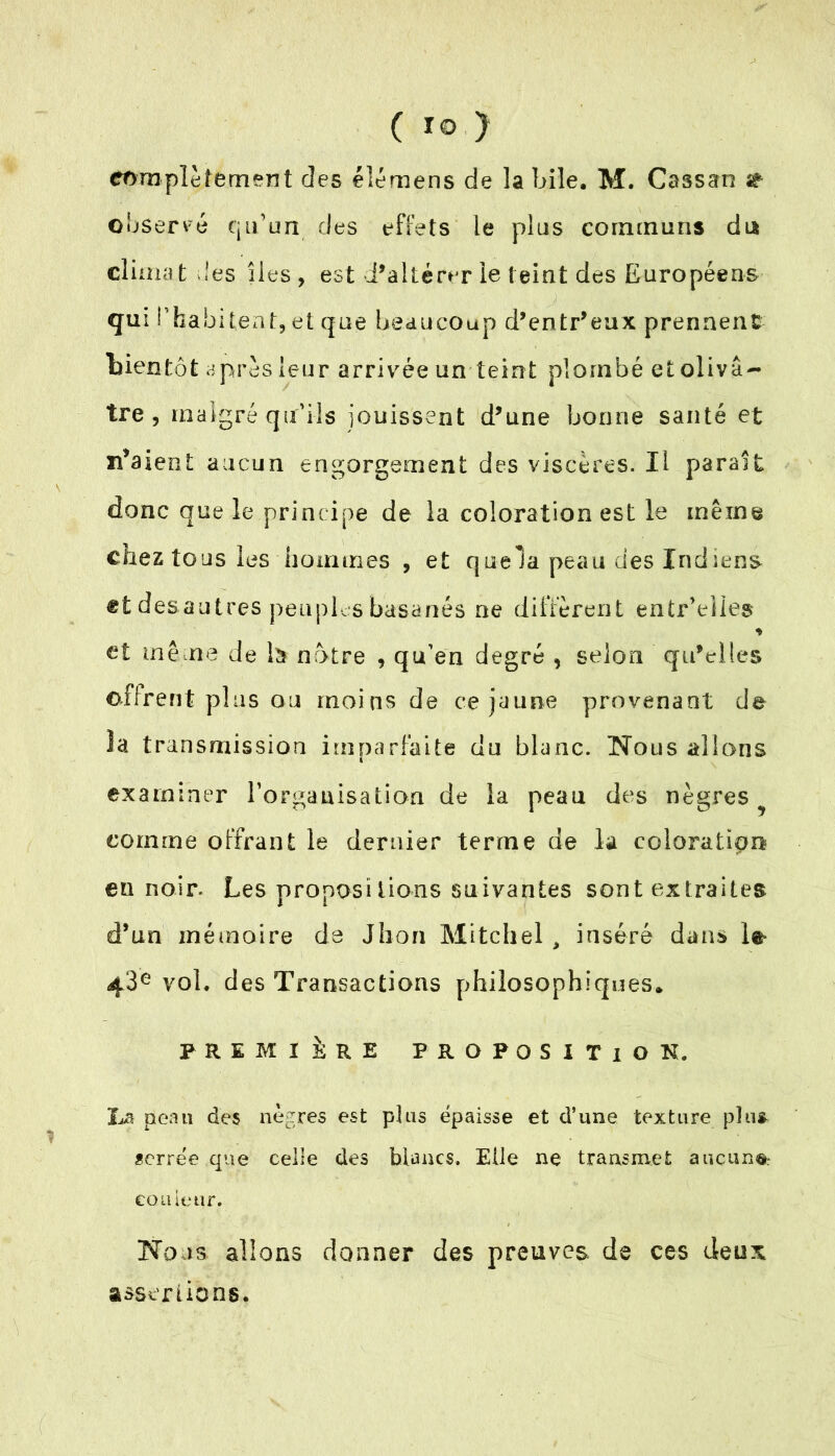 complètement des éîémens de la bile. M. Cassan st observé qu’un des effets le plus communs du climat -les îles, est i’akérer le teint des Européens qui l’habitent, et que beaucoup d’entr'eux prennent bientôt après leur arrivée un teint plombé et olivâ- tre , malgré qu’ils jouissent d'une bonne santé et n’aient aucun engorgement des viscères. Il paraît donc que le principe de la coloration est le même chez tous les hommes , et quela peau des Indiens etdesautres peuples basanés ne diffèrent entr’elles * et même de là notre , qu’en degré , selon qu'elles offrent plus ou moins de ce jaune provenant de la transmission imparfaite du blanc. Nous allons examiner l’organisation de la peau des nègres^ comme offrant le dernier terme de la coloration eu noir. Les propositions suivantes sont extraites d’un mémoire de Jlion Mitchel > inséré dans le- 4‘3e vol. des Transactions philosophiques* PREMIÈRE PROPOSITION. La peau des nègres est plus épaisse et d’une texture plus, serrée que celle des blancs. Elle ne transmet aucun®: couleur. Nous allons donner des preuves de ces deux assertions.