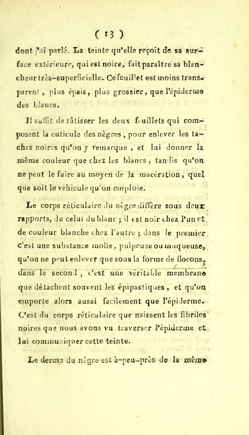 dont fai parla. La teinte qu’elle reçoit de sa sur- face extérieure, qui est noire, fait paraître sa blan- cheur très-superficielle* Ce feuillet est moins trans- parent , plus épais, plus grossier, que l’épiderm® des blancs* IJ suffit de ratisser les deux feuillets qui com- posent la cuticule des nègres , pour enlever les ta- ches noires qu’on y remarque , et lui donner la même couleur que chez les blancs, tandis qu’on ne peut le faire au moyen de ]a macération , quel que soit le véhicule qu'on emploie. Le corps réticulaire du nègre diffère sous deus rapports. Je celui du blanc ; il est noir chez l’un et de couleur blanche chez l'autre.; dans le premier c’est une substance molle, pulpeuse ou muqueuse, qu’on ne peut enlever que sous la forme de flocons* dans le second , c’est une véritable membrano que détachent souvent les épipasîiques , et qu’oa emporte alors aussi facilement que l’épiderme* C’est du corps réticulaire que naissent les fibriles noires que nous avons vu traverser l’épiderme et lui communiquer cette teinte. Le derme du nègre est à-neu-près- de la même»