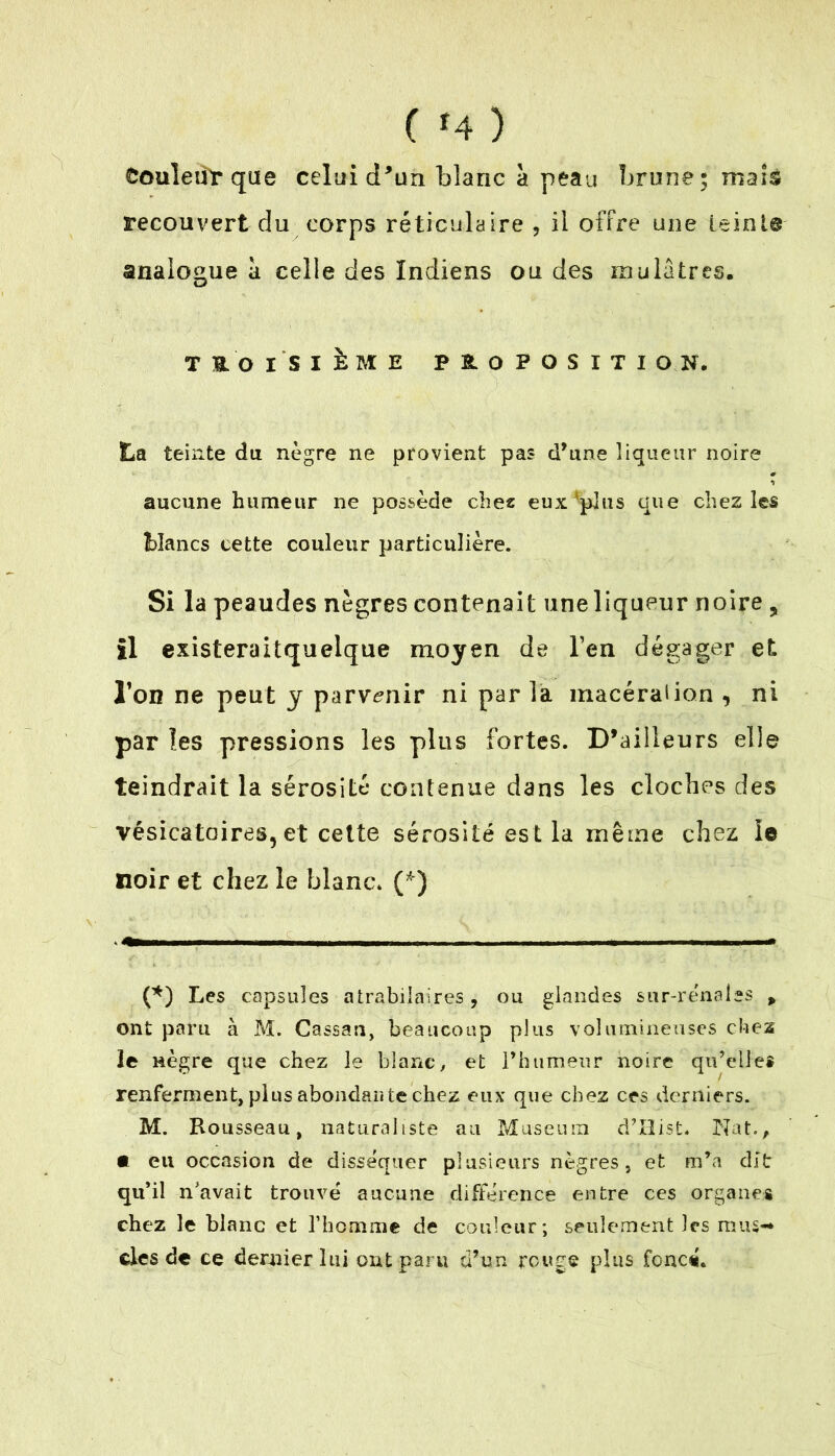 ( * *4) Couleur que celui d’un blanc à peau brune; maïs recouvert du corps réticulaire , il offre une teint© analogue a celle des Indiens ou des mulâtres. T & O iSlhïE PROPOSITION. La teinte du nègre ne provient pas d’une liqueur noire aucune humeur ne possède chez eux*pjus que chez les blancs cette couleur particulière. Si la peaudes nègres contenait une liqueur noire , il existeraitquelque moyen de l’en dégager et Ton ne peut y parvenir ni par la macération , ni par les pressions les plus fortes. D’ailleurs elle teindrait la sérosité contenue dans les cloches des vésicatoires, et cette sérosité est la même chez le noir et chez le blanc* (*} (*) Les capsules atrabilaires, ou glandes sur-rénales , ont paru à M. Cassau, beaucoup plus volumineuses chez ie nègre que chez le blanc, et l’humeur noire qu’elles renferment, plus abonda» te chez eux que chez ces derniers. M. Rousseau, naturaliste au Muséum d’Hist. Nat., • eu occasion de disséquer plusieurs nègres, et m’a dit qu’il n'avait trouvé aucune différence entre ces organes chez le blanc et l’homme de couleur; seulement les mus-* clés de ce dernier lui ont paru d’un rouge plus foncé.