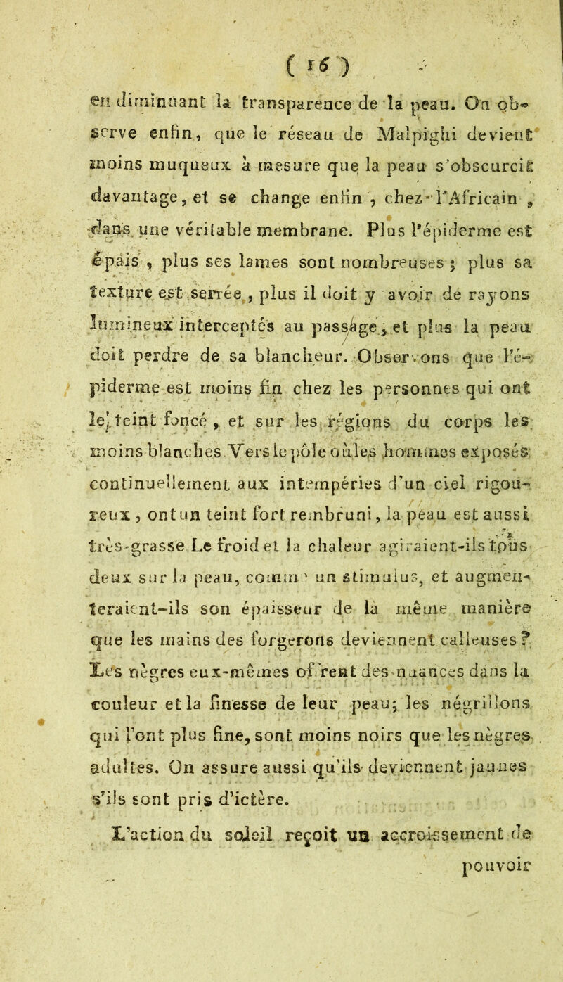 diminuant la transparence de la peau. On qb*> serve enfin, que le réseau de Malpi'ghi devient moins muqueux a mesure que la peau s’obscurcit davantage, et s@ change enfin , chez* l’Africain , dans que véritable membrane. Plus l’épiderme est épais , plus ses lames sont nombreuses ; plus sa texture e^t senée , plus il doit y avoir de rayons lumineux interceptés au passage vet plus la peau doit perdre de sa blancheur. Observons que l’é- piderme est moins fin chez les personnes qui ont le’.teint foncé , et sur les régions du corps les moins blanches Vers le pôle oàle^ hommes exposés continuellement aux intempéries d’un ciel rigou- reux , ont un teint fort rembruni, la peau est aussi très grasse Le froid et la chaleur agiraient-ils tous deux sur la peau, coinm ' un stimulus, et augmen- teraient-ils son épaisseur de la même manière que les mains des forgerons deviennent calleuses ? liés nègres eux-mêmes offrent des nuances dans la couleur et la finesse de leur peau; les négrillons qui Font plus fine, sont moins noirs que les nègres adultes. On assure aussi qu'ils deviennent jaunes s'ils sont pris d’ictère. L’action du sojeil reçoit \5Q accroissement de pouvoir
