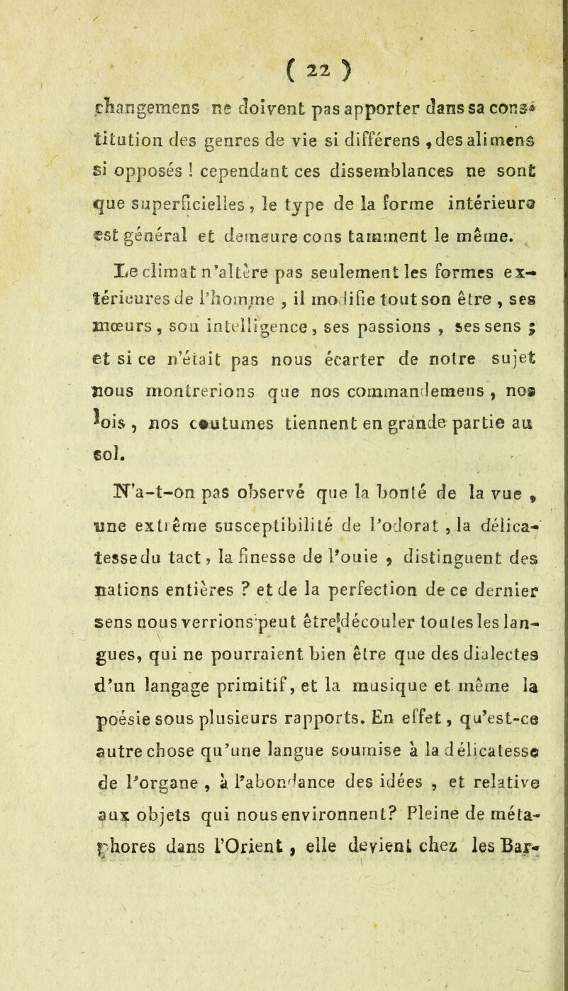 thangemens ne doivent pas apporter dans sa con$* titotiou des genres de vie si différens , desalimens si opposés ! cependant ces dissemblances ne sont que superficielles ? le type de la forme intérieure €s£ général et demeure cons tamment le même. Le climat n’altère pas seulement les formes ex- térieures de Pliomjme , il modifie tout son être , ses mœurs, son intelligence, ses passions , ses sens ; et si ce n’était pas nous écarter de notre sujet nous montrerions que nos commandemens , nos ^ois , nos coutumes tiennent en grande partie au sol. TT’a-t-on pas observé que la bonté de la vue 9 une extrême susceptibilité de Podorat ,1a déiica- îessedu tact? la finesse de Pouie 9 distinguent des nations entières ? et de la perfection de ce dernier sens nous verrions peut êîrejdécouler toutes les lan- gues, qui ne pourraient bien être que des dialectes tPun langage primitif, et la musique et même la poésie sous plusieurs rapports. En effet, qu’est-ce autre chose qu'une langue soumise à la délicatesse de Porgane , à l’abondance des idées , et relative aux objets qui nous environnent? Pleine de méta- phores dans l’Orient, elle devient chez les Bar-