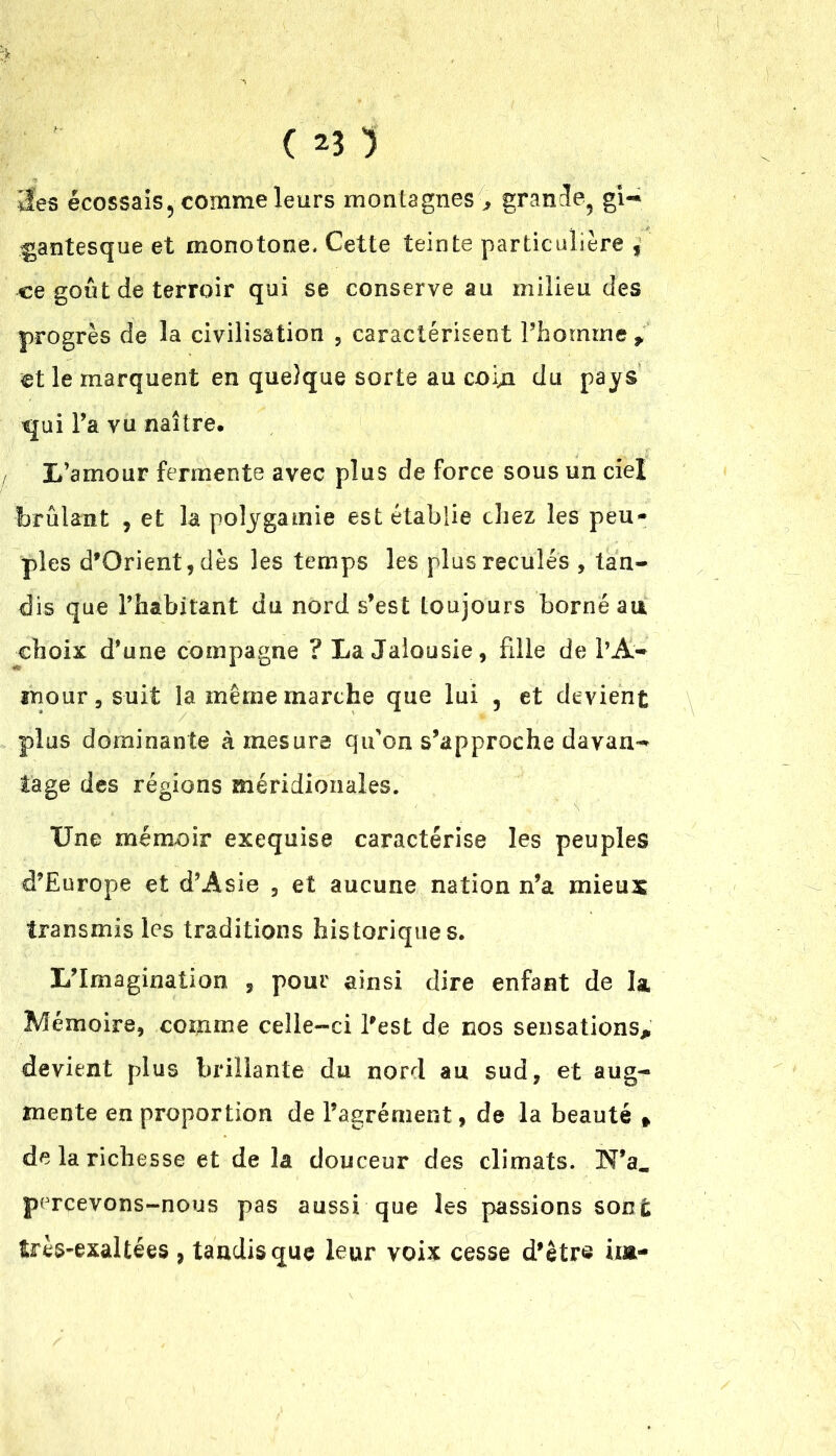 îles écossais5 comme leurs montagnes > grande^ gi- gantesque et monotone. Cette teinte particulière f ce goût de terroir qui se conserve au milieu des progrès de la civilisation 5 caractérisent Fhomine > et le marquent en quelque sorte au coin du pays qui Fa vu naître. / L’amour fermente avec plus de force sous un ciel brûlant , et la polygamie est établie chez les peu- ples d’Orient, dès les temps les plus reculés , tan- dis que l’habitant du nord s’est toujours borné au choix d’une compagne ? La Jalousie, fille de l’A- mour, s-uit la même marche que lui , et devient plus dominante à mesura qu'on s’approche davan- tage des régions méridionales. Une ménxoir exequise caractérise les peuples d’Europe et d’Asie , et aucune nation n’a mieux transmis les traditions historiques. L’Imagination , pour ainsi dire enfant de la Mémoire, comme celle-ci l’est de nos sensations* devient plus brillante du nord au sud, et aug- mente en proportion de l’agrément, de la beauté » de la richesse et de la douceur des climats. N’a. percevons-nous pas aussi que les passions sont très-exaltées , tandis que leur voix cesse d’êtr® ùa-