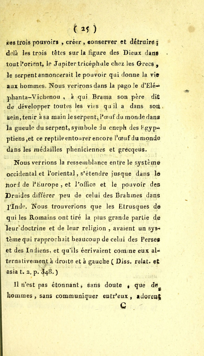 trois pouvoirs , créer, conserver et détruirai delà les trois têtes sur la figure des Dieux dans tout l’orient, le Jupiter tricéph ale chez les Grecs 9 le serpent annoncerait le pouvoir qui donne la vie aux hommes. Nous verironsdans la pago le d’Elé-* phanta-Viehenou , à qui Brama son père dit de développer toutes les vies qu il a dans sou &ein, tenir à sa main le serpent* l’œuf du monde dans la gueule du serpent, symbole du cneph des Egyp~ ptiens,et ce reptileentourer encore Pœuf du monde dans les médailles phéniciennes et grëcqeiis. Nous verrions la ressemblance entre le système occidental et l’oriental, s’étendre jusque dans lô tiorl de l'Europe , et l’office et le pouvoir des Druides différer peu de celui des Brahmes dans J’Inde. Nous trouverions que les Etrusques de qui les Romains ont tiré la plus grande parLie dé leur doctrine et de leur religion , avaient un sys«» terne qui rapprochait beaucoup de celui des Perses et des Indiens, et qu’ils écrivaient comme eux al- ternativement à droite et à gauche ( Diss. relat. el asia t. 2. p. 348. ) Il n’est pas étonnant* sans doute f que dëg liommes , sans communiquer entr'eux , adores*! G