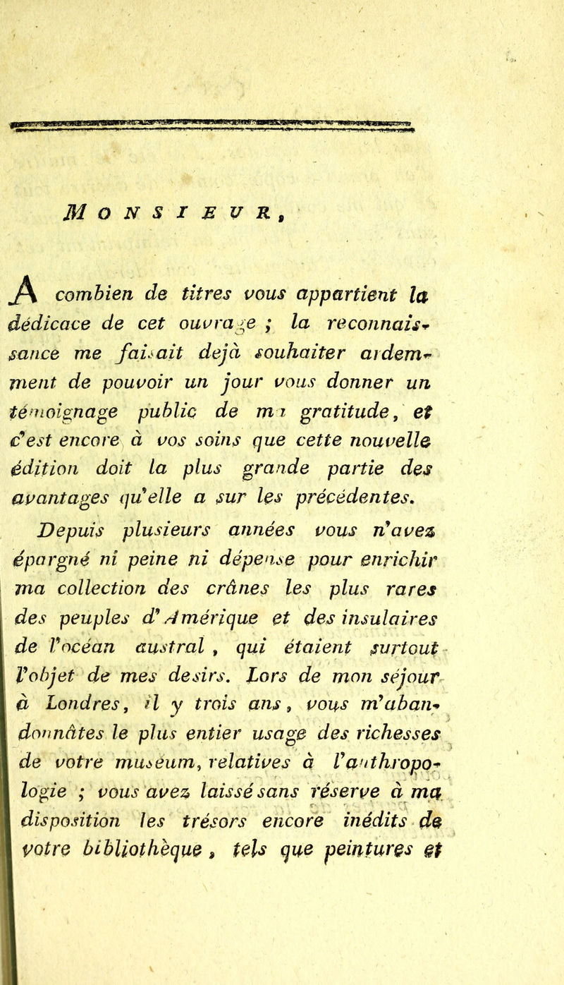 Monsieur, A combien de titres vous appartient la dédicace de cet ouvrage ; la reconnais* sauce me faisait déjà souhaiter ardem- ment de pouvoir un jour vous donner un témoignage public de mi gratitude, et c'est encore à vos soins que cette nouvelle édition doit la plus grande partie des avantages qu'elle a sur les précédentes. Depuis plusieurs années vous n'avez épargné ni peine ni dépense pour enrichir ma collection des crânes les plus rares des peuples d' .Amérique et des insulaires de l'océan austral , qui étaient surtout l'objet de mes désirs. Lors de mon séjour à Londres, il y trois ans, vous m'aban- donnâtes le plus entier usage des richesses de votre muséum, relatives à Vauthropo- I logie ; vous avez laissé sans réserve à ma | disposition les trésors encore inédits de | votre bibliothèque, tels que peintures §t