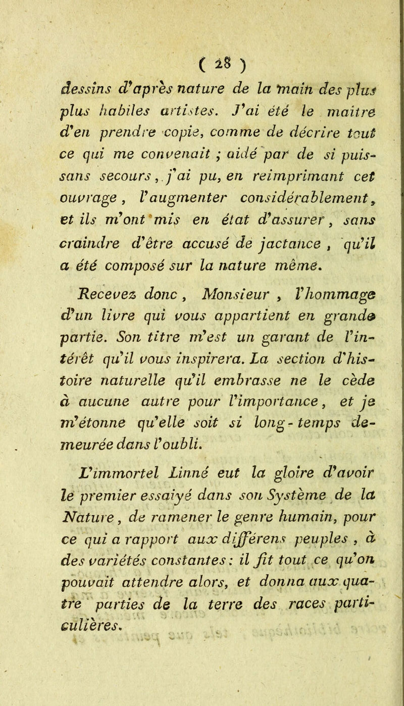 ( *§ ) dessins d'apres nature de la main des plus plus habiles artistes. J'ai été le maître d'en prendre copie, comme de décrire tout ce qui me convenait ; aidé par de si puis- sans secoursj'ai pu, en réimprimant cet ouvrage , l'augmenter considérablement » et ils m'ont mis en état d'assurer, sans craindre d'être accusé de jactance , qu'il a été composé sur la nature même. Recevez donc , Monsieur , l'hommage d'un livre qui vous appartient en grande partie. Son titre m'est un garant de l'in- térêt qu'il vous inspirera. La section d'his- toire naturelle qu'il embrasse ne le cède à aucune autre pour l'importance, et je m'étonne qu'elle soit si long-temps de- meurée dans l'oubli. L'immortel Linné eut la gloire d'avoir le premier essaiyé dans son Système de la Nature, de ramener le genre humain, pour ce qui a rapport aux dijfiérens peuples , à des variétés constantes ; il fit tout ce qu'on pouvait attendre alors, et donna aux qua- tre parties de la terre des races parti- culières.