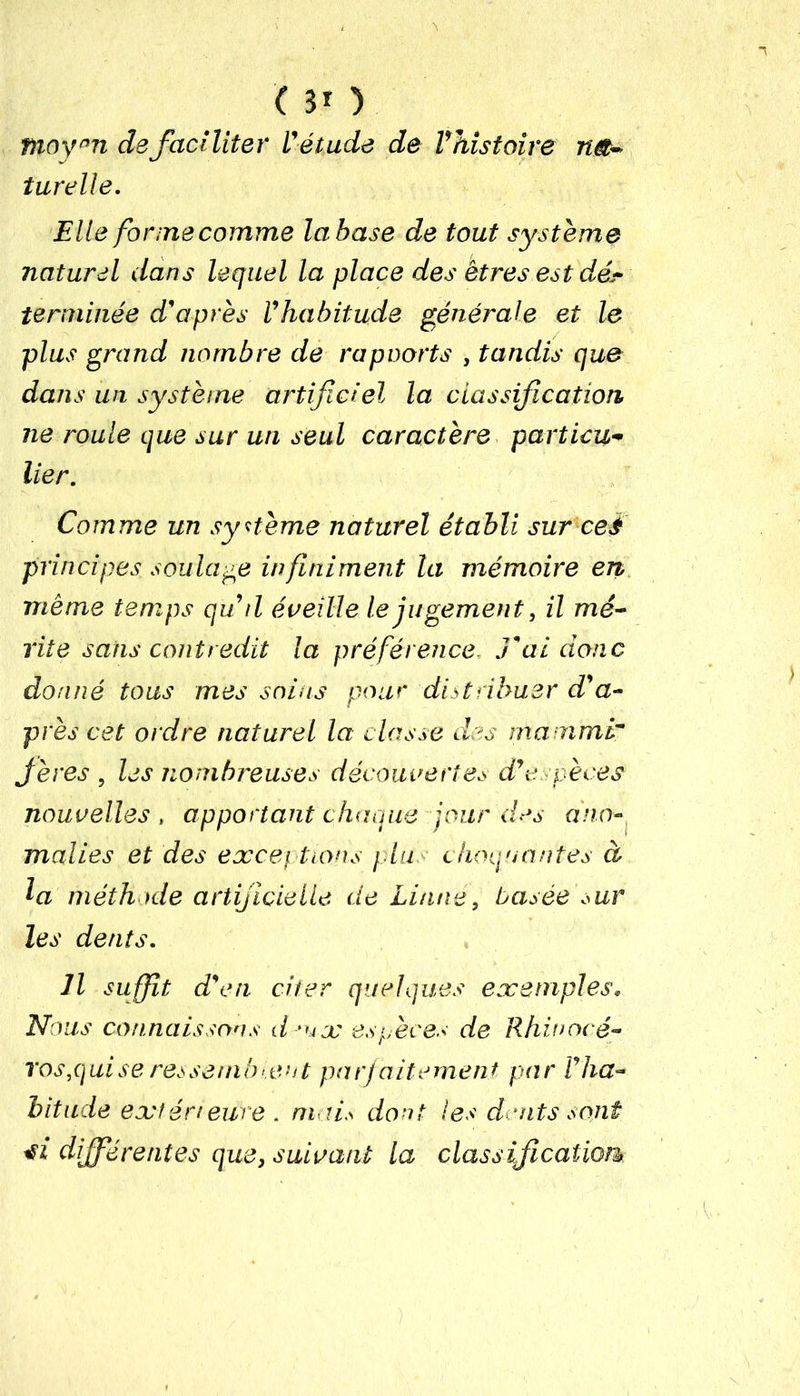 ( 3* ) moy°n de faciliter V étude de Vhistoire na- turelle. Elle formecomme la base de tout système naturel dans lequel la place des êtres est dé.- terrninée d'après Vhabitude générale et le plus grand nombre de rapoorts , tandis que dans un système artificiel la classification ne roule que sur un seul caractère particu- lier. Comme un système naturel établi sur ceè principes soulage infiniment la mémoire en même temps qu d éveille le jugement, il mé- rite sans contredit la préférence. J'ai donc donné tous mes soins pour distribuer d'a- près cet ordre naturel la classe des mammi Jères , les nombreuses découvertes d’espèces nouvelles , apportant chaque jour des ano- malies et des exceptions plu. choquantes à la méthode artificielle de Liane, basée sur les dents. Il suffit d'en citer quelques exemples. Nous connaissons deux espèces de Rhin océ• vos,q ui se ressemblent parfaitement par Vha- bitude extérieure . mai,s dont les d oits sont tii différentes que, suivant la classification*