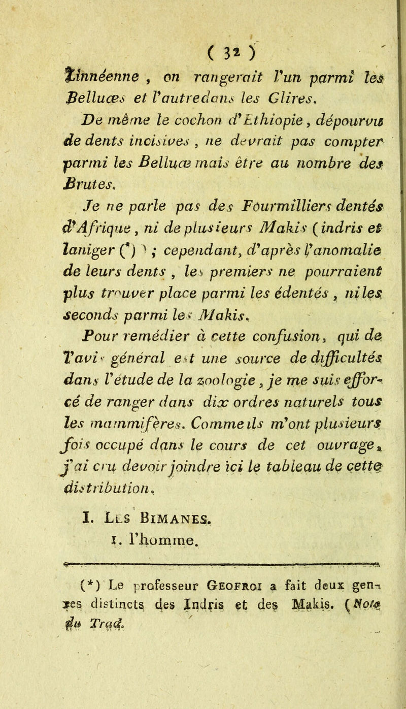 ( 3* ) %lnnéenne , on rangerait l'un parmi les pelluces et l'autredans les Glires. De même le cochon d'Ethiopie, dépourvu de dents incisives , ne devrait pas compter parmi les Belluce mais être au nombre des Brutes. Je ne parle pas des Fôur milliers dentés d*Afrique, ni de plusieurs Makis ( indris et laniger (*) ' ; cependant, d'après l'anomalie de leurs dents , les premiers ne pourraient plus trouver place parmi les édentés, ni les seconds parmi les Makis, Pour remédier à cette confusion, qui de Tavi ■■■ général e t une source de difficultés dans l'étude de la zoologie, je me suis effor- cé de ranger dans dix ordres naturels tous les mammifères. Comme ils m'ont plusieurs fois occupé dans le cours de cet ouvrage * j'ai cru devoir joindre ici le tableau de cette distribution. I. Lls Bimanes, i. riiomme. ^ 1 . '! — !» . ■■■ ■ ■■■nnr»,r— (*) Le professeur Geofroi a fait deux gen-, *es distincts des Indris et des Makis. du Tract.
