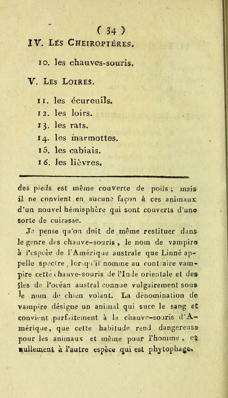 IV. Lés Chéiroptères. io. les chauves-souris* Y. Les Loires. ir. les écureuils. 12. les loirs. 13. les rats. 14. les marmottes* J 5. les eabiais. 1 6. les lièvres. des pieds est même couverte de poüs ; mais il ne convient en aucune façon à ces animaux d’un nouvel hémisphère qui sont couverts d’un© sorte de cuirasse. Je pense qu’on doit de même restituer dans le genre des chauve-souris , le nom de varnpim a l’espcèe de l’Amérique australe que Linné ap- pelle spectre j lorsqu’il nomme au contraire vam- pire cette chauve-souris de l’Inde orientale et des îles de Pocéan austral connue vulgairement sous le nom de chien volant. La dénomination de vampire désigne un animal qui suce le sang et convient parfaitement à la chauve-souris d’A- mérique, que cette habitude rend dangereuse pour les animaux et même pour l’homme , ef mulleuaent à l’autre espèce qui est phytophage*