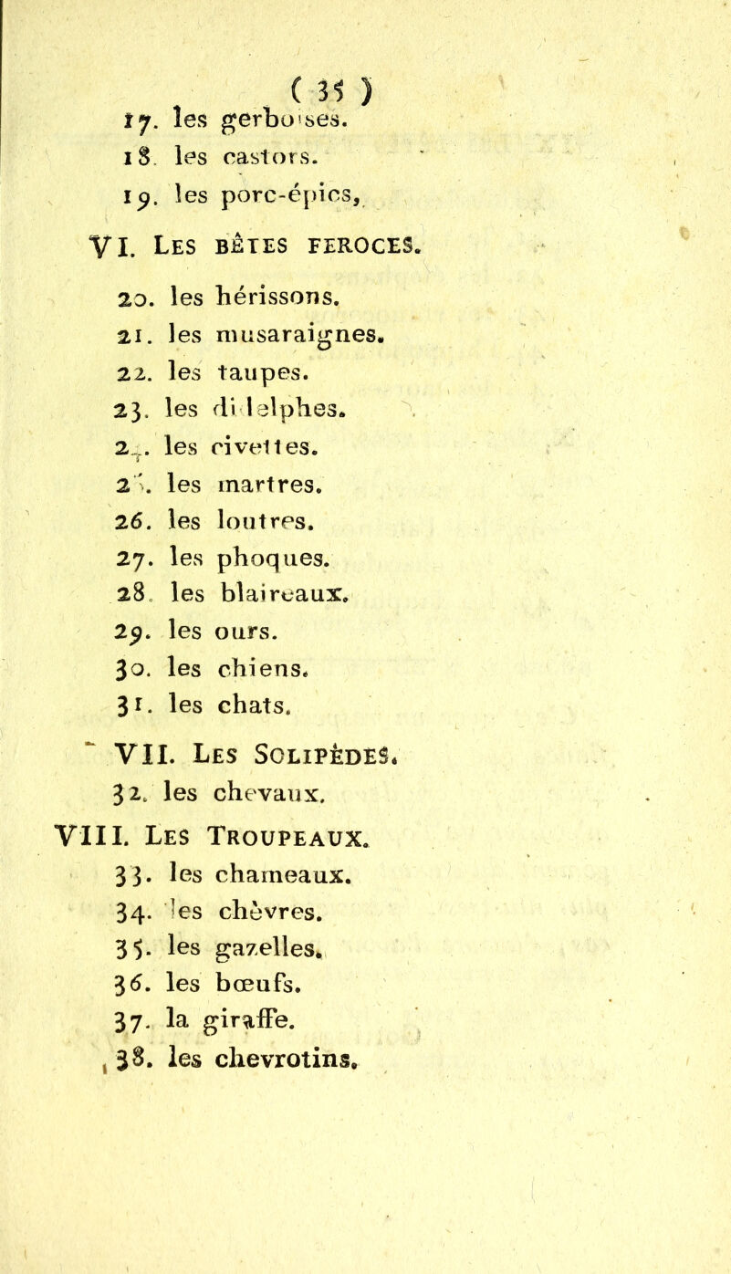 tj. les gerboises. 18 les castors, ip. les porc-épics, VI. Les bêtes feroces. 20. les hérissons. 21. les musaraignes. 22. les taupes. 23. les di lelphes. 2... les civet les. 2 ’. les martres. 26. les loutres. 27. les phoques. 28 les blaireaux. 29. les ours. 30. les chiens. 31. les chats. VII. Les Solipèdes. 32. les chevaux. VIII. Les Troupeaux. 33» les chameaux. 34. les chèvres. 35. les gazelles. 3 6. les bœufs. 37. la giraffe. , 38. les chevrotins.