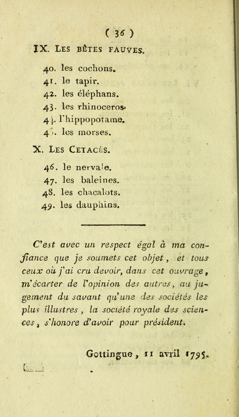 ( 3* ) ÏX. Les bêtes fauves. 40. les codions» 4r. le tapir. 42. les éléphans. 43. les rhinocéros» 4 F hippopotame. 41. les morses. X. Les Cétacés. 46. le nervaie. 47. les baleines. 48. les chacalots. 49. les dauphins. C'est avec un respect égal à ma con- fiance que je soumets cet objet, et tous ceux ou j'ai cru devoir, dans cet ouvrage » m'écarter de l'opinion des autres, au ju- gement du savant qu'une des sociétés les plus illustres , la société royale des scien- ces a s'honore d'avoir pour président. Gottingue ». îi avril J72$*