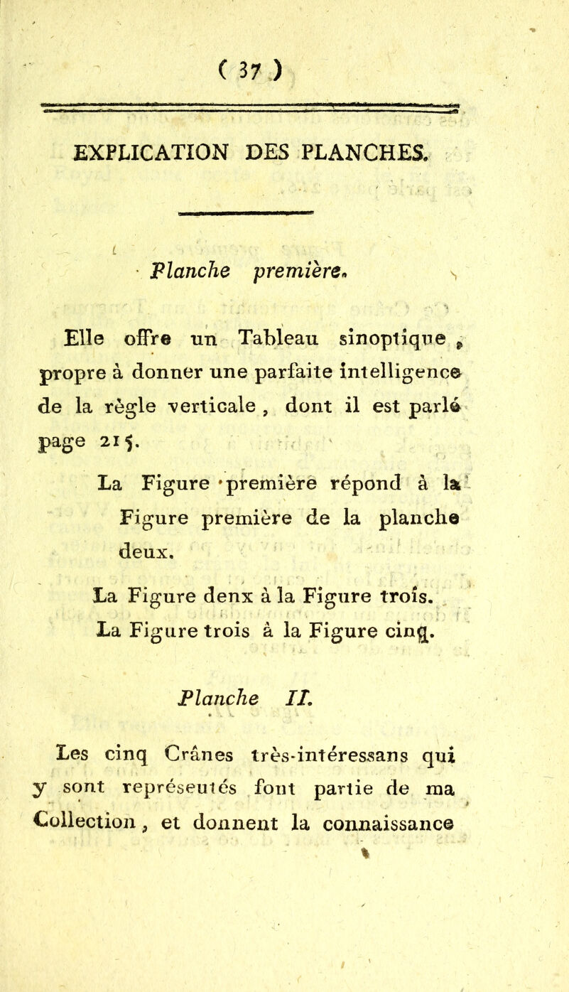 ( 3 7 ) EXPLICATION DES PLANCHES. L ■ ' Flanche première» Elle offre un Tableau sinoptique p propre à donner une parfaite intelligence de la règle verticale , dont il est parlé page 215. La Figure 'première répond à la Figure première de la planche deux. La Figure denx à la Figure trois. La Figure trois à la Figure cinq. Planche IL Les cinq Crânes très-intéressans qui y sont représentés font partie de ma Collection, et donnent la connaissance %