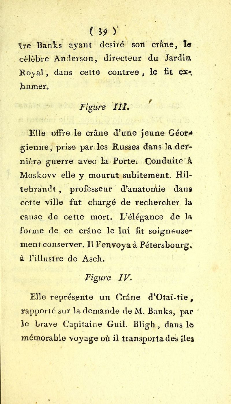 C 3$ ) tre Banks ayant désiré son crâne, le célèbre Anderson, directeur du Jardin, Royal, dans cette contrée, le fit ex-* humer. Figure III, Elle offre le crâne d’une jeune Géor* gienne, prise par les Russes dans la der- nière guerre avec la Porte. Conduite à Moskovv elle y mourut subitement. Hil- lebrandî , professeur d’anatorâie dans cette ville fut chargé de rechercher la cause de cette mort. L’élégance de la forme de ce crâne le lui fit soigneuse- ment conserver. Il l’envoya à Pétersbourg. à l’illustre de Asch. Figure IV. Elle représente un Crâne d’Otaï-tie, rapporté sur la demande de M. Banks, par le brave Capitaine Guil. Bligh, dans le mémorable voyage où il transporta des îles