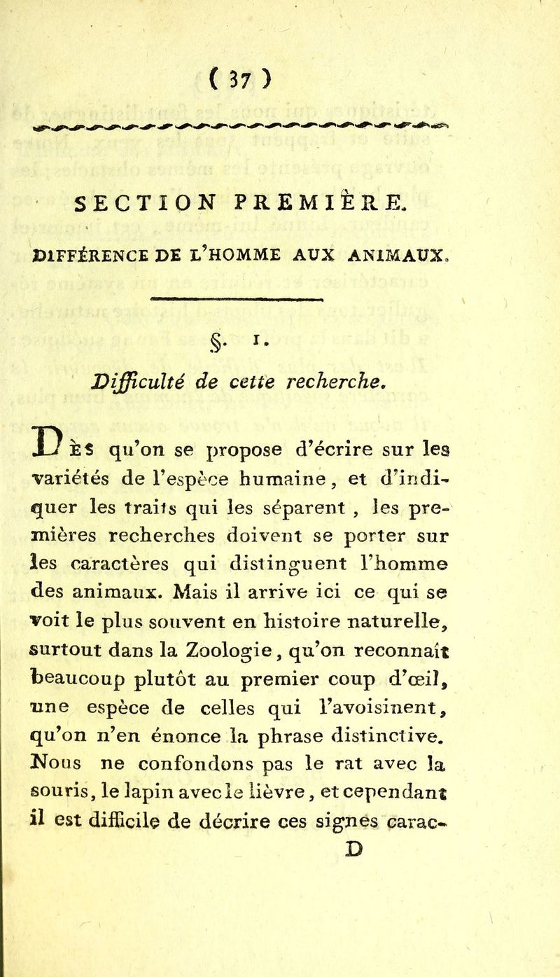 SECTION PREMIÈRE. DIFFÉRENCE DE L’HOMME AUX ANIMAUX, S- r* Difficulté de cette recherche. T) qu’on se propose d’écrire sur les variétés de l’espèce humaine, et d’indi- quer les traits qui les séparent , les pre- mières recherches doivent se porter sur les caractères qui distinguent l’homme des animaux. Mais il arrive ici ce qui se voit le plus souvent en histoire naturelle, surtout dans la Zoologie, qu’on reconnaît beaucoup plutôt au premier coup d’œil, une espèce de celles qui l’avoisinent, qu’on n’en énonce la phrase distinctive. Nous ne confondons pas le rat avec la souris, le lapin avecle lièvre, et cependant il est difficile de décrire ces signes carac* D