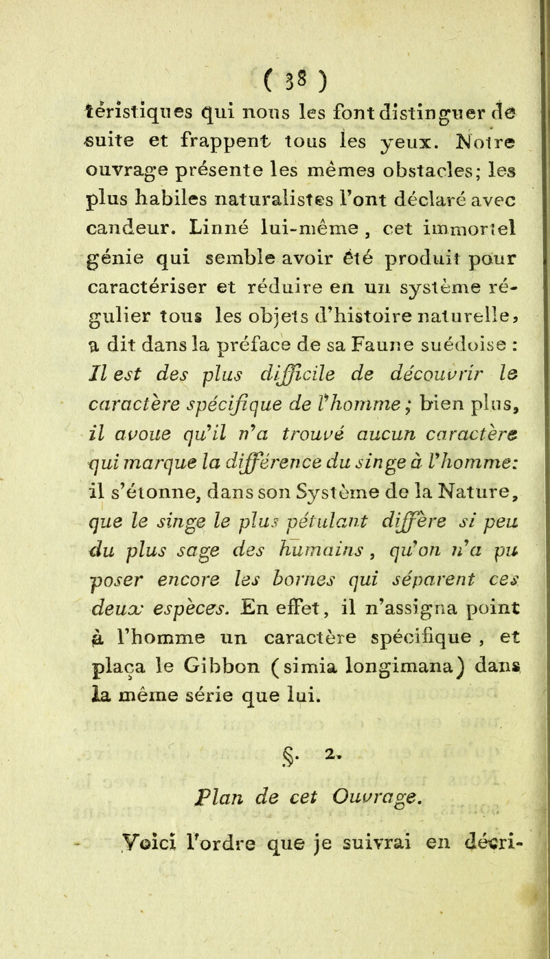 ( 3? ) téristiques qui nous les font distinguer de suite et frappent tous les yeux. Notre ouvrage présente les mêmes obstacles; les plus habiles naturalistes l’ont déclaré avec candeur. Linné lui-même , cet immortel génie qui semble avoir été produit pour caractériser et réduire en un système ré- gulier tous les objets d’histoire naturelle, a dit dans la préface de sa Faune suédoise : Il est des plus difficile de découvrir le caractère spécifique de Thomme ; bien plus, il avoue qu’il n’a trouvé aucun caractère qui marque la différence du singe à l’homme: il s’étonne, dans son Système de la Nature, que le singe le plus pétulant diffère si peu du plus sage des humains, qu’on n’a pu poser encore les bornes qui séparent ces deux espèces. En effet, il n’assigna point jà l’homme un caractère spécifique , et plaça le Gibbon (simia longimana) dans la même série que lui. §• 2* Plan de cet Ouvrage. ,Y©icï l'ordre que je suivrai en décri-