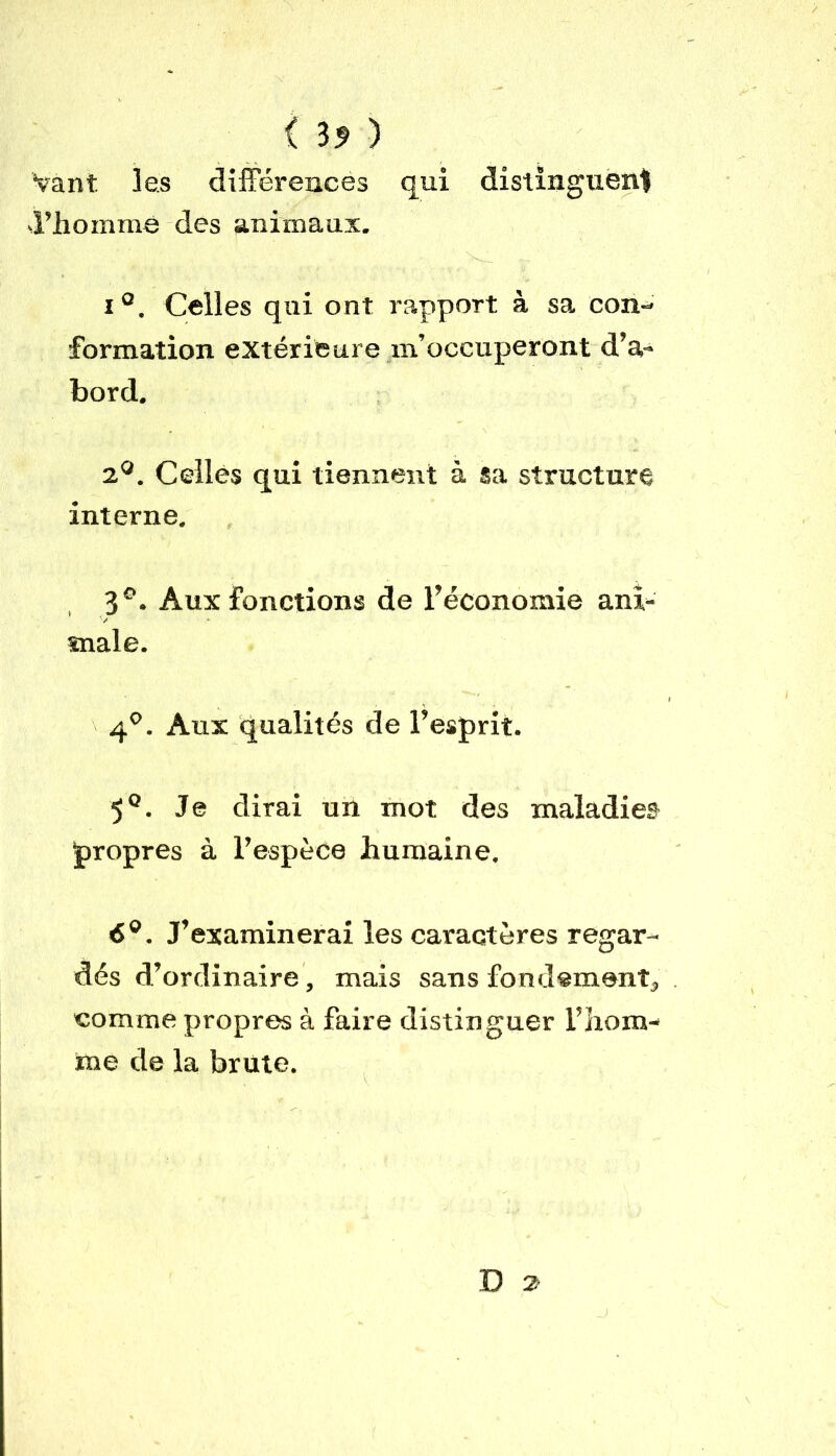 { ) Vant les différences qui distinguent d’homme des animaux. i°. Celles qui ont rapport à sa con- formation extérieure m’occuperont d’a- bord. 2°. Celles qui tiennent à sa structure interne. 3°. Aux fonctions de l’économie ani- male. 4°. Aux qualités de l’esprit. 5°. Je dirai un mot des maladies propres à l’espèce humaine. 6°. J’examinerai les caractères regar- dés d’ordinaire, mais sans fondement, comme propres à faire distinguer l’hom- me de la brute. D 2-